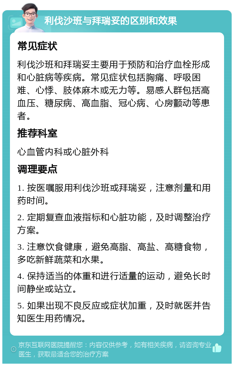 利伐沙班与拜瑞妥的区别和效果 常见症状 利伐沙班和拜瑞妥主要用于预防和治疗血栓形成和心脏病等疾病。常见症状包括胸痛、呼吸困难、心悸、肢体麻木或无力等。易感人群包括高血压、糖尿病、高血脂、冠心病、心房颤动等患者。 推荐科室 心血管内科或心脏外科 调理要点 1. 按医嘱服用利伐沙班或拜瑞妥，注意剂量和用药时间。 2. 定期复查血液指标和心脏功能，及时调整治疗方案。 3. 注意饮食健康，避免高脂、高盐、高糖食物，多吃新鲜蔬菜和水果。 4. 保持适当的体重和进行适量的运动，避免长时间静坐或站立。 5. 如果出现不良反应或症状加重，及时就医并告知医生用药情况。