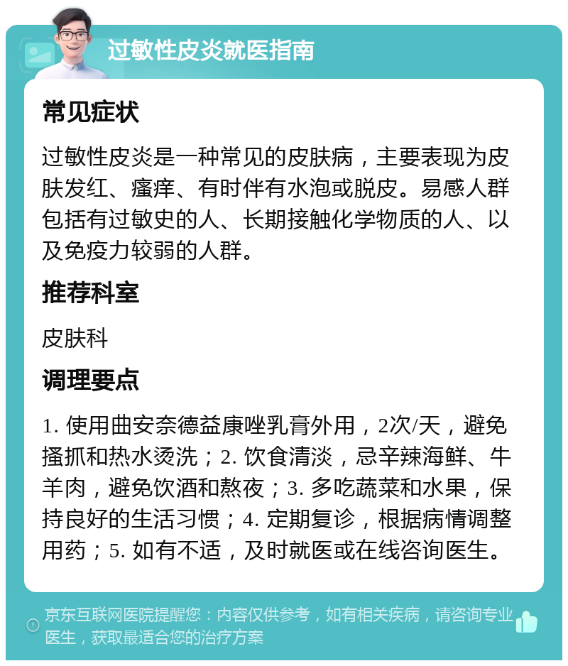 过敏性皮炎就医指南 常见症状 过敏性皮炎是一种常见的皮肤病，主要表现为皮肤发红、瘙痒、有时伴有水泡或脱皮。易感人群包括有过敏史的人、长期接触化学物质的人、以及免疫力较弱的人群。 推荐科室 皮肤科 调理要点 1. 使用曲安奈德益康唑乳膏外用，2次/天，避免搔抓和热水烫洗；2. 饮食清淡，忌辛辣海鲜、牛羊肉，避免饮酒和熬夜；3. 多吃蔬菜和水果，保持良好的生活习惯；4. 定期复诊，根据病情调整用药；5. 如有不适，及时就医或在线咨询医生。