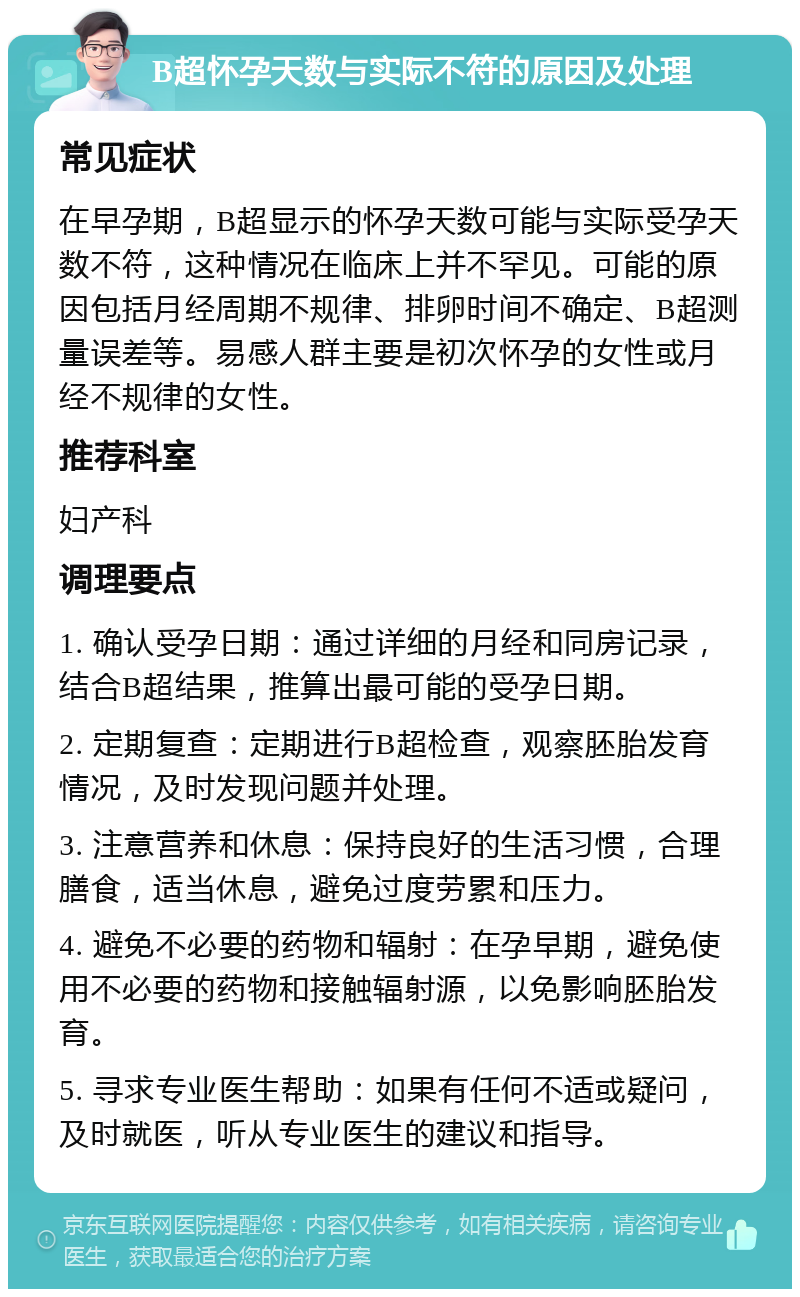 B超怀孕天数与实际不符的原因及处理 常见症状 在早孕期，B超显示的怀孕天数可能与实际受孕天数不符，这种情况在临床上并不罕见。可能的原因包括月经周期不规律、排卵时间不确定、B超测量误差等。易感人群主要是初次怀孕的女性或月经不规律的女性。 推荐科室 妇产科 调理要点 1. 确认受孕日期：通过详细的月经和同房记录，结合B超结果，推算出最可能的受孕日期。 2. 定期复查：定期进行B超检查，观察胚胎发育情况，及时发现问题并处理。 3. 注意营养和休息：保持良好的生活习惯，合理膳食，适当休息，避免过度劳累和压力。 4. 避免不必要的药物和辐射：在孕早期，避免使用不必要的药物和接触辐射源，以免影响胚胎发育。 5. 寻求专业医生帮助：如果有任何不适或疑问，及时就医，听从专业医生的建议和指导。