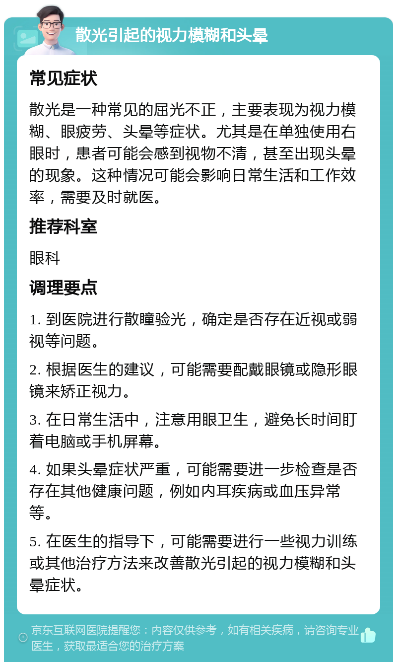 散光引起的视力模糊和头晕 常见症状 散光是一种常见的屈光不正，主要表现为视力模糊、眼疲劳、头晕等症状。尤其是在单独使用右眼时，患者可能会感到视物不清，甚至出现头晕的现象。这种情况可能会影响日常生活和工作效率，需要及时就医。 推荐科室 眼科 调理要点 1. 到医院进行散瞳验光，确定是否存在近视或弱视等问题。 2. 根据医生的建议，可能需要配戴眼镜或隐形眼镜来矫正视力。 3. 在日常生活中，注意用眼卫生，避免长时间盯着电脑或手机屏幕。 4. 如果头晕症状严重，可能需要进一步检查是否存在其他健康问题，例如内耳疾病或血压异常等。 5. 在医生的指导下，可能需要进行一些视力训练或其他治疗方法来改善散光引起的视力模糊和头晕症状。