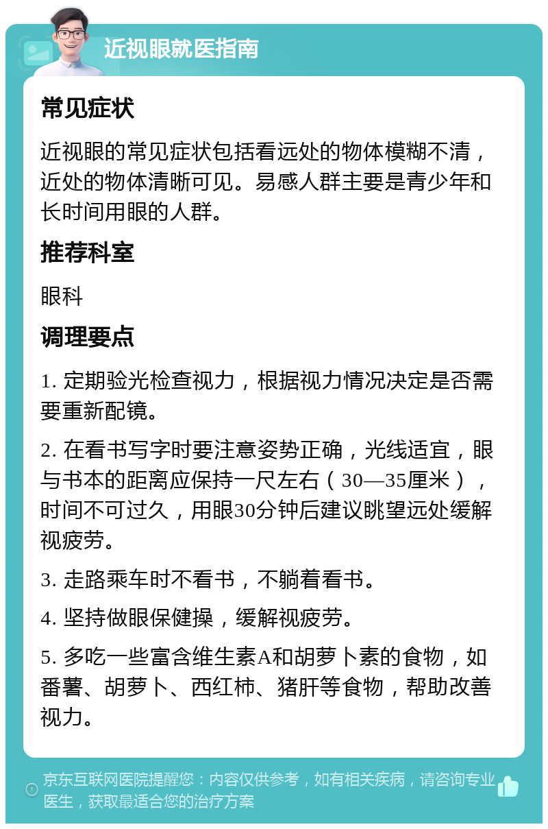 近视眼就医指南 常见症状 近视眼的常见症状包括看远处的物体模糊不清，近处的物体清晰可见。易感人群主要是青少年和长时间用眼的人群。 推荐科室 眼科 调理要点 1. 定期验光检查视力，根据视力情况决定是否需要重新配镜。 2. 在看书写字时要注意姿势正确，光线适宜，眼与书本的距离应保持一尺左右（30—35厘米），时间不可过久，用眼30分钟后建议眺望远处缓解视疲劳。 3. 走路乘车时不看书，不躺着看书。 4. 坚持做眼保健操，缓解视疲劳。 5. 多吃一些富含维生素A和胡萝卜素的食物，如番薯、胡萝卜、西红柿、猪肝等食物，帮助改善视力。