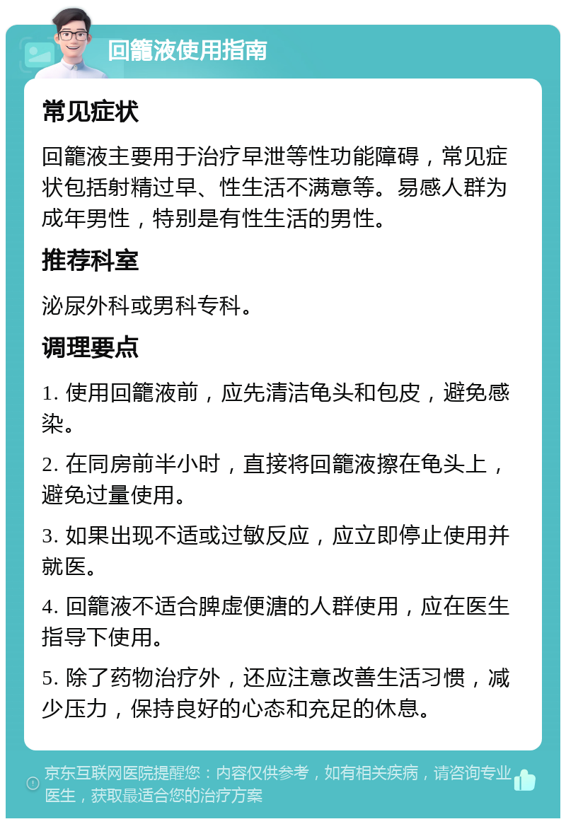 回籠液使用指南 常见症状 回籠液主要用于治疗早泄等性功能障碍，常见症状包括射精过早、性生活不满意等。易感人群为成年男性，特别是有性生活的男性。 推荐科室 泌尿外科或男科专科。 调理要点 1. 使用回籠液前，应先清洁龟头和包皮，避免感染。 2. 在同房前半小时，直接将回籠液擦在龟头上，避免过量使用。 3. 如果出现不适或过敏反应，应立即停止使用并就医。 4. 回籠液不适合脾虚便溏的人群使用，应在医生指导下使用。 5. 除了药物治疗外，还应注意改善生活习惯，减少压力，保持良好的心态和充足的休息。