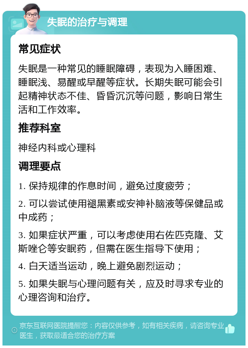 失眠的治疗与调理 常见症状 失眠是一种常见的睡眠障碍，表现为入睡困难、睡眠浅、易醒或早醒等症状。长期失眠可能会引起精神状态不佳、昏昏沉沉等问题，影响日常生活和工作效率。 推荐科室 神经内科或心理科 调理要点 1. 保持规律的作息时间，避免过度疲劳； 2. 可以尝试使用褪黑素或安神补脑液等保健品或中成药； 3. 如果症状严重，可以考虑使用右佐匹克隆、艾斯唑仑等安眠药，但需在医生指导下使用； 4. 白天适当运动，晚上避免剧烈运动； 5. 如果失眠与心理问题有关，应及时寻求专业的心理咨询和治疗。