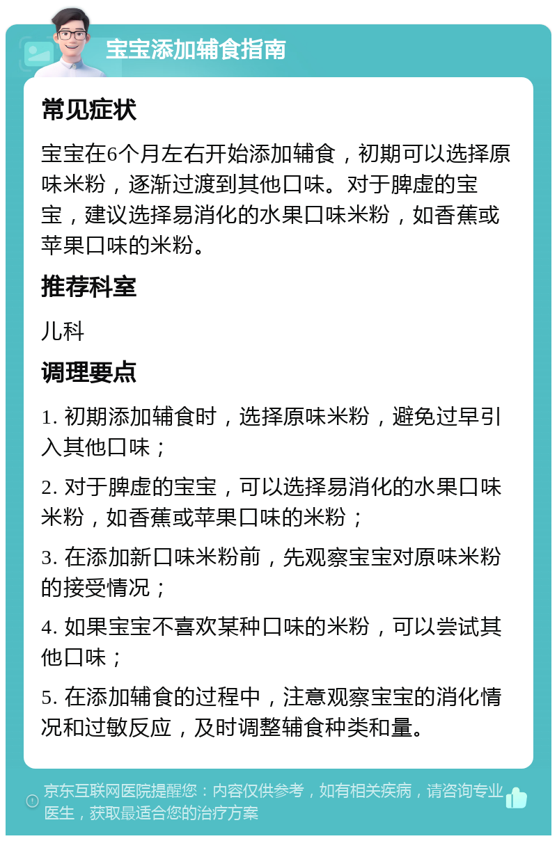 宝宝添加辅食指南 常见症状 宝宝在6个月左右开始添加辅食，初期可以选择原味米粉，逐渐过渡到其他口味。对于脾虚的宝宝，建议选择易消化的水果口味米粉，如香蕉或苹果口味的米粉。 推荐科室 儿科 调理要点 1. 初期添加辅食时，选择原味米粉，避免过早引入其他口味； 2. 对于脾虚的宝宝，可以选择易消化的水果口味米粉，如香蕉或苹果口味的米粉； 3. 在添加新口味米粉前，先观察宝宝对原味米粉的接受情况； 4. 如果宝宝不喜欢某种口味的米粉，可以尝试其他口味； 5. 在添加辅食的过程中，注意观察宝宝的消化情况和过敏反应，及时调整辅食种类和量。