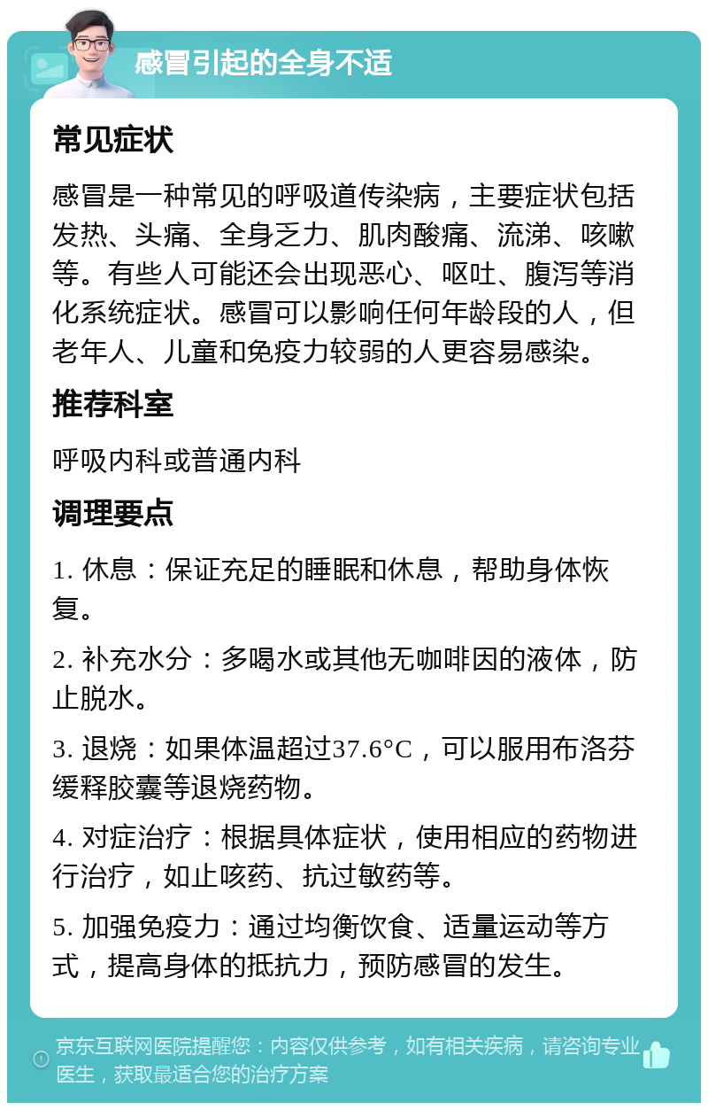 感冒引起的全身不适 常见症状 感冒是一种常见的呼吸道传染病，主要症状包括发热、头痛、全身乏力、肌肉酸痛、流涕、咳嗽等。有些人可能还会出现恶心、呕吐、腹泻等消化系统症状。感冒可以影响任何年龄段的人，但老年人、儿童和免疫力较弱的人更容易感染。 推荐科室 呼吸内科或普通内科 调理要点 1. 休息：保证充足的睡眠和休息，帮助身体恢复。 2. 补充水分：多喝水或其他无咖啡因的液体，防止脱水。 3. 退烧：如果体温超过37.6°C，可以服用布洛芬缓释胶囊等退烧药物。 4. 对症治疗：根据具体症状，使用相应的药物进行治疗，如止咳药、抗过敏药等。 5. 加强免疫力：通过均衡饮食、适量运动等方式，提高身体的抵抗力，预防感冒的发生。