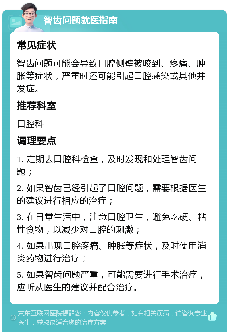 智齿问题就医指南 常见症状 智齿问题可能会导致口腔侧壁被咬到、疼痛、肿胀等症状，严重时还可能引起口腔感染或其他并发症。 推荐科室 口腔科 调理要点 1. 定期去口腔科检查，及时发现和处理智齿问题； 2. 如果智齿已经引起了口腔问题，需要根据医生的建议进行相应的治疗； 3. 在日常生活中，注意口腔卫生，避免吃硬、粘性食物，以减少对口腔的刺激； 4. 如果出现口腔疼痛、肿胀等症状，及时使用消炎药物进行治疗； 5. 如果智齿问题严重，可能需要进行手术治疗，应听从医生的建议并配合治疗。