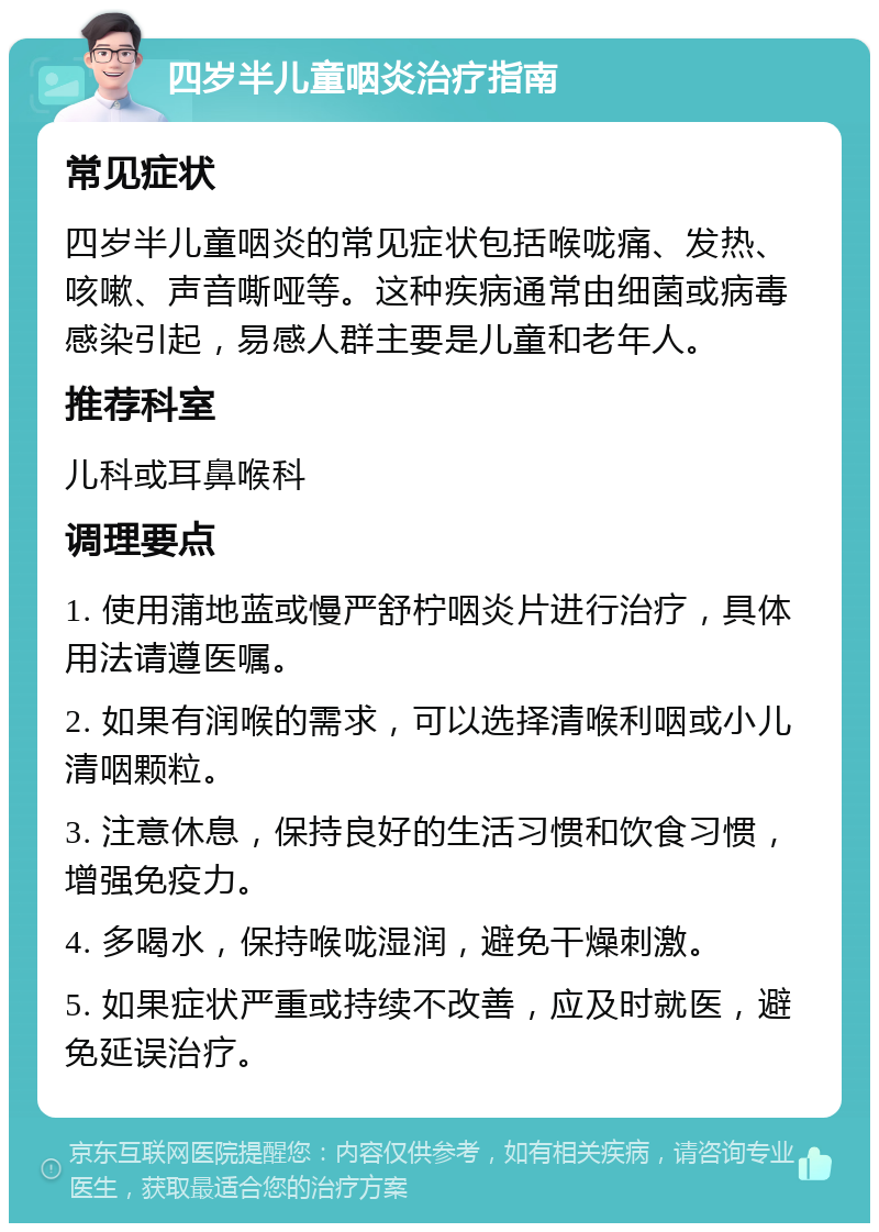 四岁半儿童咽炎治疗指南 常见症状 四岁半儿童咽炎的常见症状包括喉咙痛、发热、咳嗽、声音嘶哑等。这种疾病通常由细菌或病毒感染引起，易感人群主要是儿童和老年人。 推荐科室 儿科或耳鼻喉科 调理要点 1. 使用蒲地蓝或慢严舒柠咽炎片进行治疗，具体用法请遵医嘱。 2. 如果有润喉的需求，可以选择清喉利咽或小儿清咽颗粒。 3. 注意休息，保持良好的生活习惯和饮食习惯，增强免疫力。 4. 多喝水，保持喉咙湿润，避免干燥刺激。 5. 如果症状严重或持续不改善，应及时就医，避免延误治疗。