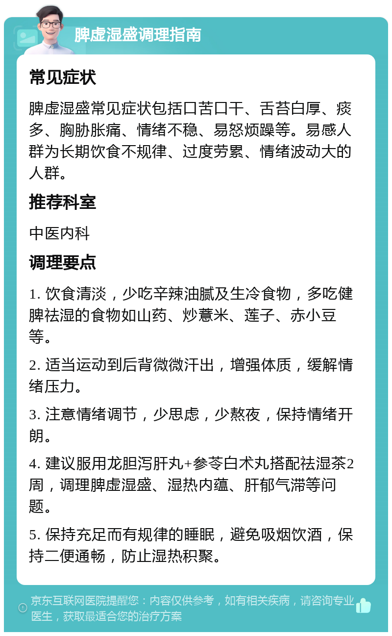 脾虚湿盛调理指南 常见症状 脾虚湿盛常见症状包括口苦口干、舌苔白厚、痰多、胸胁胀痛、情绪不稳、易怒烦躁等。易感人群为长期饮食不规律、过度劳累、情绪波动大的人群。 推荐科室 中医内科 调理要点 1. 饮食清淡，少吃辛辣油腻及生冷食物，多吃健脾祛湿的食物如山药、炒薏米、莲子、赤小豆等。 2. 适当运动到后背微微汗出，增强体质，缓解情绪压力。 3. 注意情绪调节，少思虑，少熬夜，保持情绪开朗。 4. 建议服用龙胆泻肝丸+参苓白术丸搭配祛湿茶2周，调理脾虚湿盛、湿热内蕴、肝郁气滞等问题。 5. 保持充足而有规律的睡眠，避免吸烟饮酒，保持二便通畅，防止湿热积聚。