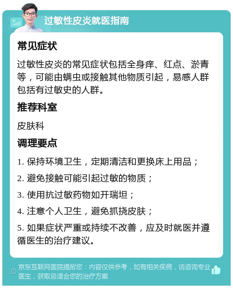 过敏性皮炎就医指南 常见症状 过敏性皮炎的常见症状包括全身痒、红点、淤青等，可能由螨虫或接触其他物质引起，易感人群包括有过敏史的人群。 推荐科室 皮肤科 调理要点 1. 保持环境卫生，定期清洁和更换床上用品； 2. 避免接触可能引起过敏的物质； 3. 使用抗过敏药物如开瑞坦； 4. 注意个人卫生，避免抓挠皮肤； 5. 如果症状严重或持续不改善，应及时就医并遵循医生的治疗建议。