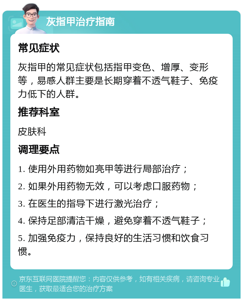 灰指甲治疗指南 常见症状 灰指甲的常见症状包括指甲变色、增厚、变形等，易感人群主要是长期穿着不透气鞋子、免疫力低下的人群。 推荐科室 皮肤科 调理要点 1. 使用外用药物如亮甲等进行局部治疗； 2. 如果外用药物无效，可以考虑口服药物； 3. 在医生的指导下进行激光治疗； 4. 保持足部清洁干燥，避免穿着不透气鞋子； 5. 加强免疫力，保持良好的生活习惯和饮食习惯。