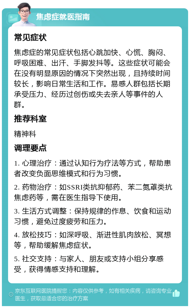 焦虑症就医指南 常见症状 焦虑症的常见症状包括心跳加快、心慌、胸闷、呼吸困难、出汗、手脚发抖等。这些症状可能会在没有明显原因的情况下突然出现，且持续时间较长，影响日常生活和工作。易感人群包括长期承受压力、经历过创伤或失去亲人等事件的人群。 推荐科室 精神科 调理要点 1. 心理治疗：通过认知行为疗法等方式，帮助患者改变负面思维模式和行为习惯。 2. 药物治疗：如SSRI类抗抑郁药、苯二氮䓬类抗焦虑药等，需在医生指导下使用。 3. 生活方式调整：保持规律的作息、饮食和运动习惯，避免过度疲劳和压力。 4. 放松技巧：如深呼吸、渐进性肌肉放松、冥想等，帮助缓解焦虑症状。 5. 社交支持：与家人、朋友或支持小组分享感受，获得情感支持和理解。