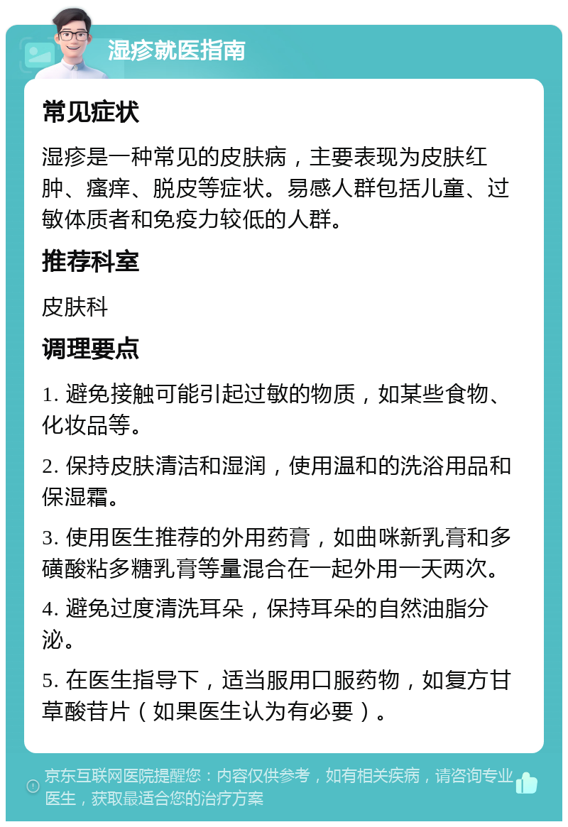 湿疹就医指南 常见症状 湿疹是一种常见的皮肤病，主要表现为皮肤红肿、瘙痒、脱皮等症状。易感人群包括儿童、过敏体质者和免疫力较低的人群。 推荐科室 皮肤科 调理要点 1. 避免接触可能引起过敏的物质，如某些食物、化妆品等。 2. 保持皮肤清洁和湿润，使用温和的洗浴用品和保湿霜。 3. 使用医生推荐的外用药膏，如曲咪新乳膏和多磺酸粘多糖乳膏等量混合在一起外用一天两次。 4. 避免过度清洗耳朵，保持耳朵的自然油脂分泌。 5. 在医生指导下，适当服用口服药物，如复方甘草酸苷片（如果医生认为有必要）。