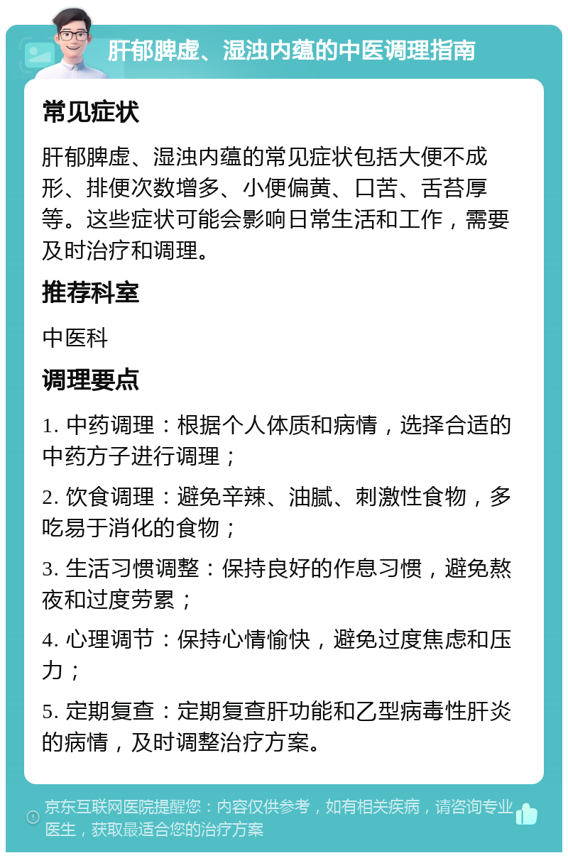 肝郁脾虚、湿浊内蕴的中医调理指南 常见症状 肝郁脾虚、湿浊内蕴的常见症状包括大便不成形、排便次数增多、小便偏黄、口苦、舌苔厚等。这些症状可能会影响日常生活和工作，需要及时治疗和调理。 推荐科室 中医科 调理要点 1. 中药调理：根据个人体质和病情，选择合适的中药方子进行调理； 2. 饮食调理：避免辛辣、油腻、刺激性食物，多吃易于消化的食物； 3. 生活习惯调整：保持良好的作息习惯，避免熬夜和过度劳累； 4. 心理调节：保持心情愉快，避免过度焦虑和压力； 5. 定期复查：定期复查肝功能和乙型病毒性肝炎的病情，及时调整治疗方案。