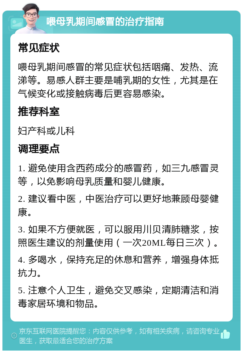 喂母乳期间感冒的治疗指南 常见症状 喂母乳期间感冒的常见症状包括咽痛、发热、流涕等。易感人群主要是哺乳期的女性，尤其是在气候变化或接触病毒后更容易感染。 推荐科室 妇产科或儿科 调理要点 1. 避免使用含西药成分的感冒药，如三九感冒灵等，以免影响母乳质量和婴儿健康。 2. 建议看中医，中医治疗可以更好地兼顾母婴健康。 3. 如果不方便就医，可以服用川贝清肺糖浆，按照医生建议的剂量使用（一次20ML每日三次）。 4. 多喝水，保持充足的休息和营养，增强身体抵抗力。 5. 注意个人卫生，避免交叉感染，定期清洁和消毒家居环境和物品。