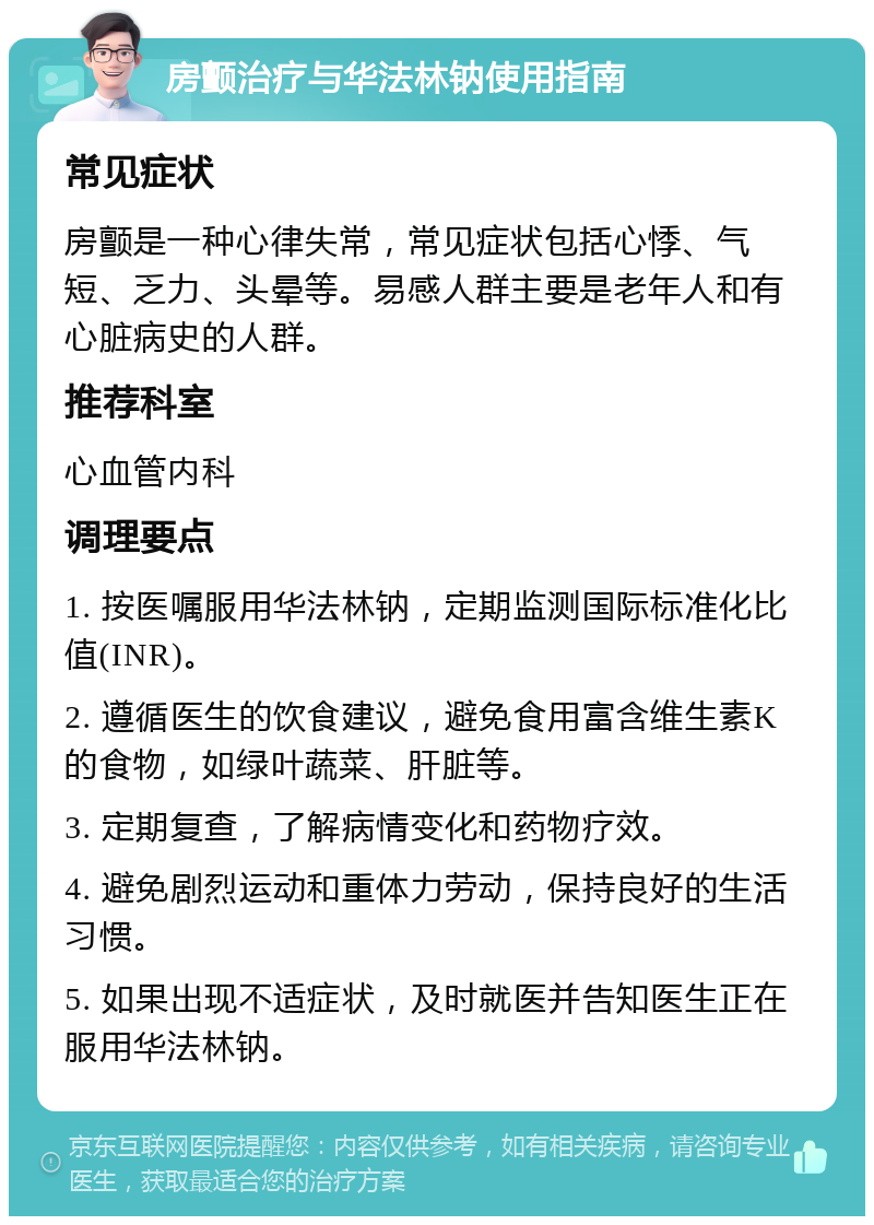 房颤治疗与华法林钠使用指南 常见症状 房颤是一种心律失常，常见症状包括心悸、气短、乏力、头晕等。易感人群主要是老年人和有心脏病史的人群。 推荐科室 心血管内科 调理要点 1. 按医嘱服用华法林钠，定期监测国际标准化比值(INR)。 2. 遵循医生的饮食建议，避免食用富含维生素K的食物，如绿叶蔬菜、肝脏等。 3. 定期复查，了解病情变化和药物疗效。 4. 避免剧烈运动和重体力劳动，保持良好的生活习惯。 5. 如果出现不适症状，及时就医并告知医生正在服用华法林钠。