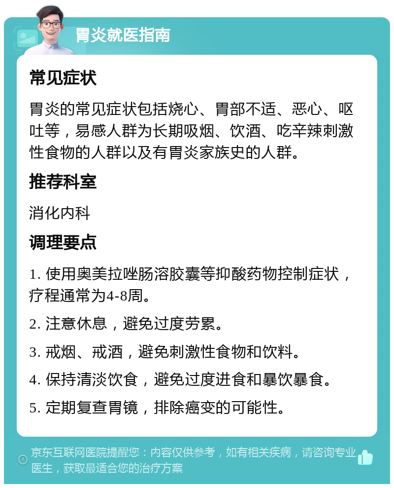 胃炎就医指南 常见症状 胃炎的常见症状包括烧心、胃部不适、恶心、呕吐等，易感人群为长期吸烟、饮酒、吃辛辣刺激性食物的人群以及有胃炎家族史的人群。 推荐科室 消化内科 调理要点 1. 使用奥美拉唑肠溶胶囊等抑酸药物控制症状，疗程通常为4-8周。 2. 注意休息，避免过度劳累。 3. 戒烟、戒酒，避免刺激性食物和饮料。 4. 保持清淡饮食，避免过度进食和暴饮暴食。 5. 定期复查胃镜，排除癌变的可能性。