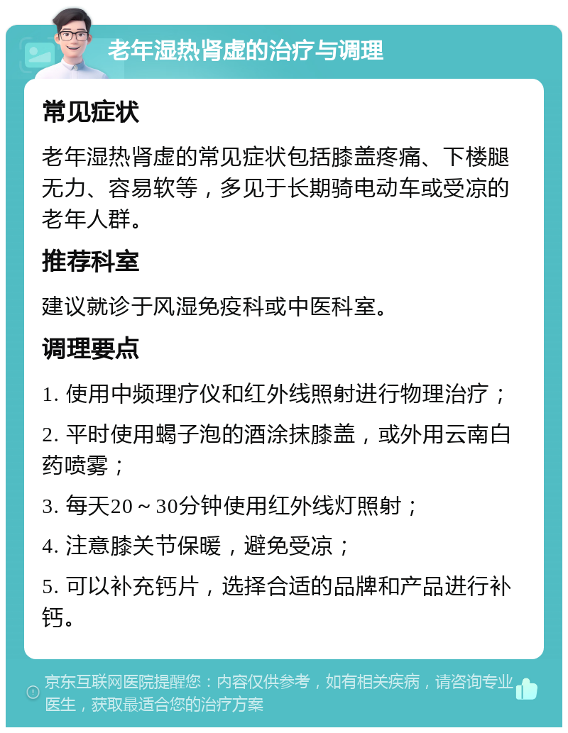 老年湿热肾虚的治疗与调理 常见症状 老年湿热肾虚的常见症状包括膝盖疼痛、下楼腿无力、容易软等，多见于长期骑电动车或受凉的老年人群。 推荐科室 建议就诊于风湿免疫科或中医科室。 调理要点 1. 使用中频理疗仪和红外线照射进行物理治疗； 2. 平时使用蝎子泡的酒涂抹膝盖，或外用云南白药喷雾； 3. 每天20～30分钟使用红外线灯照射； 4. 注意膝关节保暖，避免受凉； 5. 可以补充钙片，选择合适的品牌和产品进行补钙。