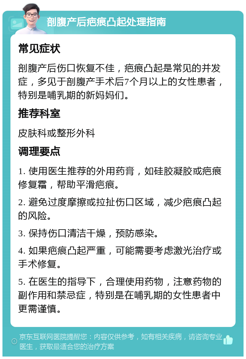 剖腹产后疤痕凸起处理指南 常见症状 剖腹产后伤口恢复不佳，疤痕凸起是常见的并发症，多见于剖腹产手术后7个月以上的女性患者，特别是哺乳期的新妈妈们。 推荐科室 皮肤科或整形外科 调理要点 1. 使用医生推荐的外用药膏，如硅胶凝胶或疤痕修复霜，帮助平滑疤痕。 2. 避免过度摩擦或拉扯伤口区域，减少疤痕凸起的风险。 3. 保持伤口清洁干燥，预防感染。 4. 如果疤痕凸起严重，可能需要考虑激光治疗或手术修复。 5. 在医生的指导下，合理使用药物，注意药物的副作用和禁忌症，特别是在哺乳期的女性患者中更需谨慎。