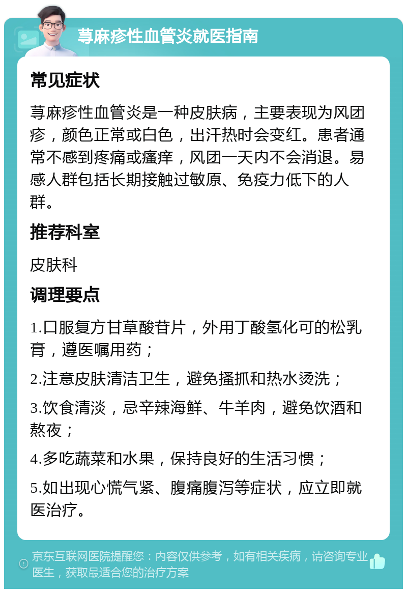 荨麻疹性血管炎就医指南 常见症状 荨麻疹性血管炎是一种皮肤病，主要表现为风团疹，颜色正常或白色，出汗热时会变红。患者通常不感到疼痛或瘙痒，风团一天内不会消退。易感人群包括长期接触过敏原、免疫力低下的人群。 推荐科室 皮肤科 调理要点 1.口服复方甘草酸苷片，外用丁酸氢化可的松乳膏，遵医嘱用药； 2.注意皮肤清洁卫生，避免搔抓和热水烫洗； 3.饮食清淡，忌辛辣海鲜、牛羊肉，避免饮酒和熬夜； 4.多吃蔬菜和水果，保持良好的生活习惯； 5.如出现心慌气紧、腹痛腹泻等症状，应立即就医治疗。