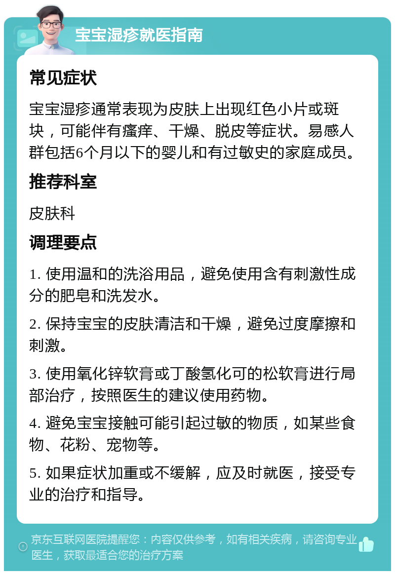 宝宝湿疹就医指南 常见症状 宝宝湿疹通常表现为皮肤上出现红色小片或斑块，可能伴有瘙痒、干燥、脱皮等症状。易感人群包括6个月以下的婴儿和有过敏史的家庭成员。 推荐科室 皮肤科 调理要点 1. 使用温和的洗浴用品，避免使用含有刺激性成分的肥皂和洗发水。 2. 保持宝宝的皮肤清洁和干燥，避免过度摩擦和刺激。 3. 使用氧化锌软膏或丁酸氢化可的松软膏进行局部治疗，按照医生的建议使用药物。 4. 避免宝宝接触可能引起过敏的物质，如某些食物、花粉、宠物等。 5. 如果症状加重或不缓解，应及时就医，接受专业的治疗和指导。