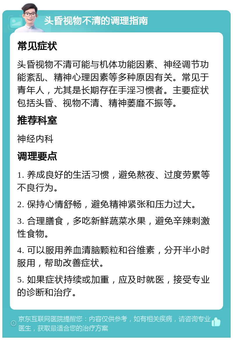 头昏视物不清的调理指南 常见症状 头昏视物不清可能与机体功能因素、神经调节功能紊乱、精神心理因素等多种原因有关。常见于青年人，尤其是长期存在手淫习惯者。主要症状包括头昏、视物不清、精神萎靡不振等。 推荐科室 神经内科 调理要点 1. 养成良好的生活习惯，避免熬夜、过度劳累等不良行为。 2. 保持心情舒畅，避免精神紧张和压力过大。 3. 合理膳食，多吃新鲜蔬菜水果，避免辛辣刺激性食物。 4. 可以服用养血清脑颗粒和谷维素，分开半小时服用，帮助改善症状。 5. 如果症状持续或加重，应及时就医，接受专业的诊断和治疗。