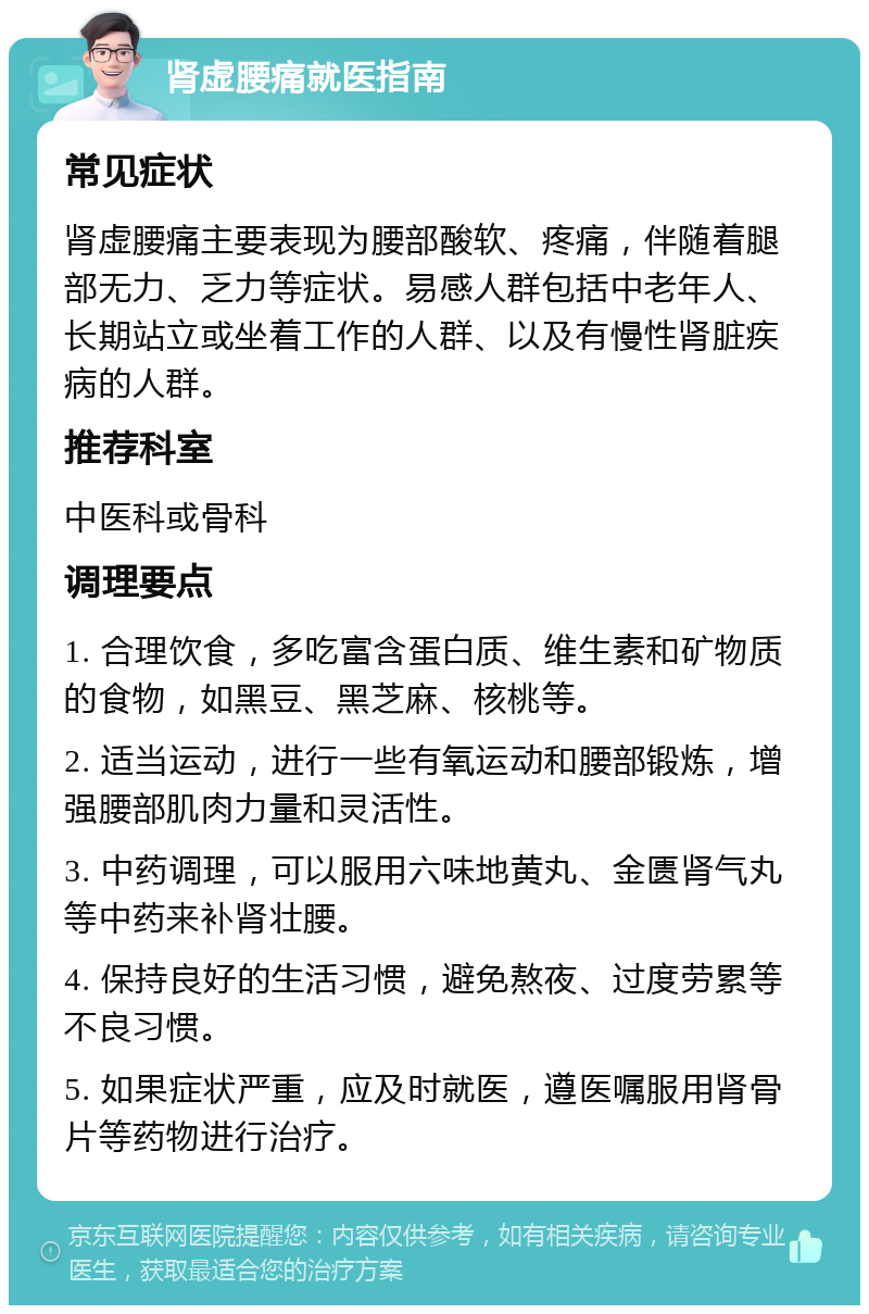 肾虚腰痛就医指南 常见症状 肾虚腰痛主要表现为腰部酸软、疼痛，伴随着腿部无力、乏力等症状。易感人群包括中老年人、长期站立或坐着工作的人群、以及有慢性肾脏疾病的人群。 推荐科室 中医科或骨科 调理要点 1. 合理饮食，多吃富含蛋白质、维生素和矿物质的食物，如黑豆、黑芝麻、核桃等。 2. 适当运动，进行一些有氧运动和腰部锻炼，增强腰部肌肉力量和灵活性。 3. 中药调理，可以服用六味地黄丸、金匮肾气丸等中药来补肾壮腰。 4. 保持良好的生活习惯，避免熬夜、过度劳累等不良习惯。 5. 如果症状严重，应及时就医，遵医嘱服用肾骨片等药物进行治疗。