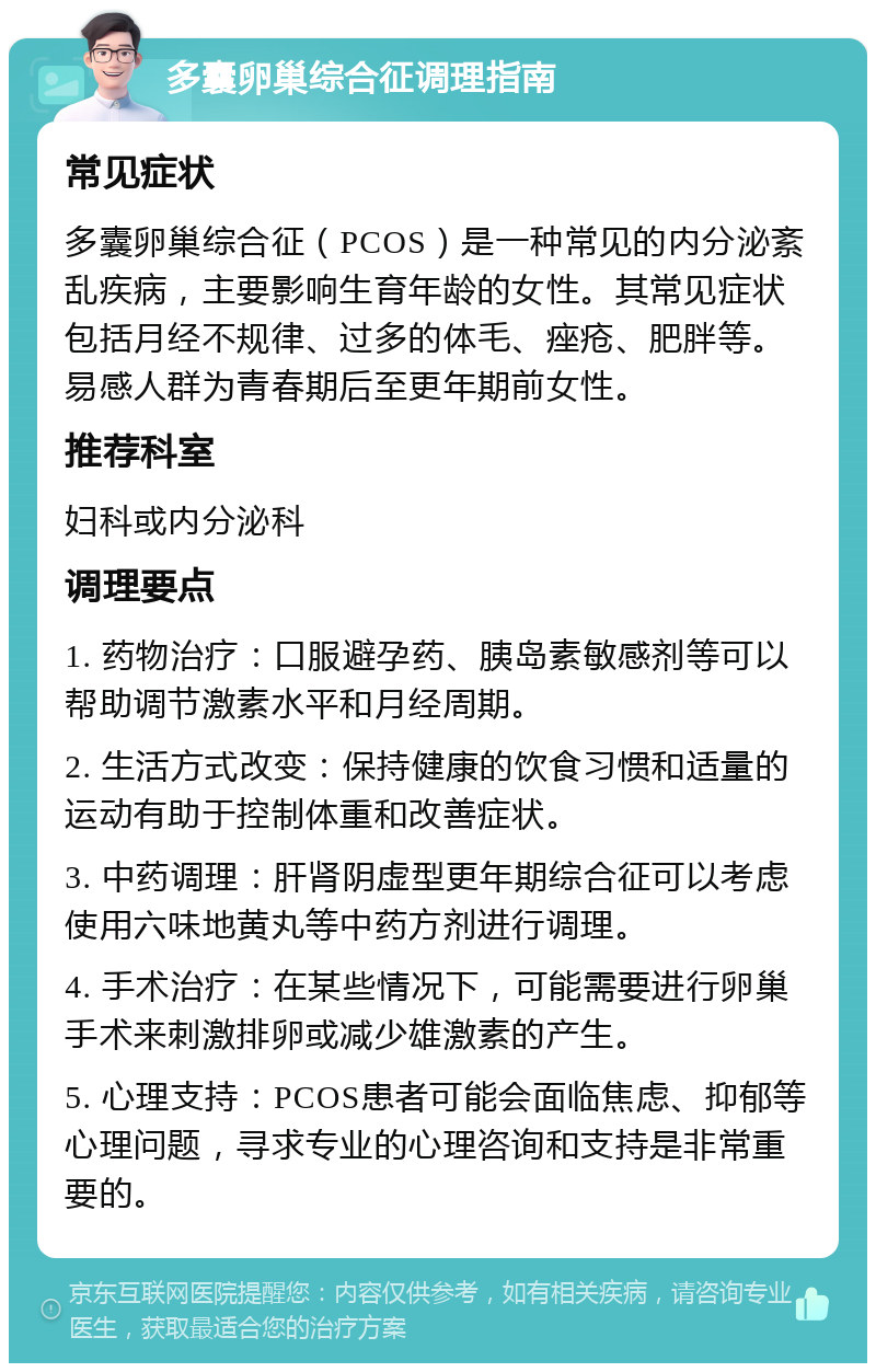 多囊卵巢综合征调理指南 常见症状 多囊卵巢综合征（PCOS）是一种常见的内分泌紊乱疾病，主要影响生育年龄的女性。其常见症状包括月经不规律、过多的体毛、痤疮、肥胖等。易感人群为青春期后至更年期前女性。 推荐科室 妇科或内分泌科 调理要点 1. 药物治疗：口服避孕药、胰岛素敏感剂等可以帮助调节激素水平和月经周期。 2. 生活方式改变：保持健康的饮食习惯和适量的运动有助于控制体重和改善症状。 3. 中药调理：肝肾阴虚型更年期综合征可以考虑使用六味地黄丸等中药方剂进行调理。 4. 手术治疗：在某些情况下，可能需要进行卵巢手术来刺激排卵或减少雄激素的产生。 5. 心理支持：PCOS患者可能会面临焦虑、抑郁等心理问题，寻求专业的心理咨询和支持是非常重要的。