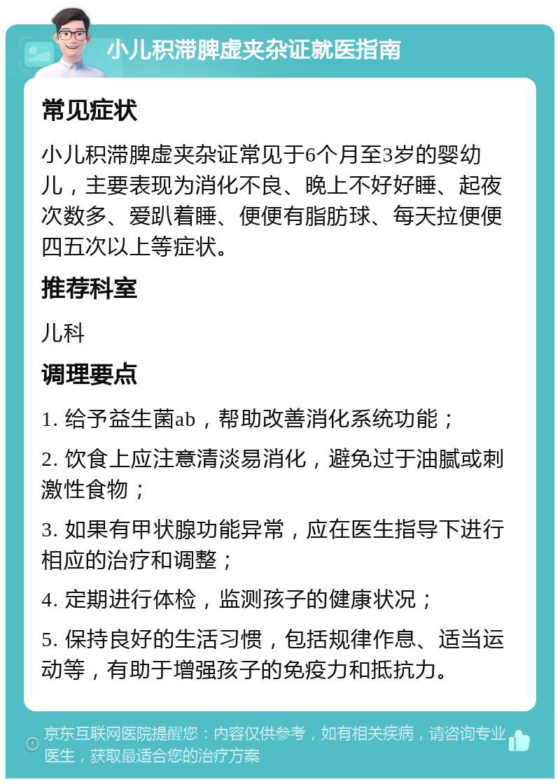 小儿积滞脾虚夹杂证就医指南 常见症状 小儿积滞脾虚夹杂证常见于6个月至3岁的婴幼儿，主要表现为消化不良、晚上不好好睡、起夜次数多、爱趴着睡、便便有脂肪球、每天拉便便四五次以上等症状。 推荐科室 儿科 调理要点 1. 给予益生菌ab，帮助改善消化系统功能； 2. 饮食上应注意清淡易消化，避免过于油腻或刺激性食物； 3. 如果有甲状腺功能异常，应在医生指导下进行相应的治疗和调整； 4. 定期进行体检，监测孩子的健康状况； 5. 保持良好的生活习惯，包括规律作息、适当运动等，有助于增强孩子的免疫力和抵抗力。