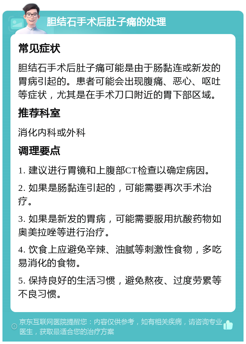 胆结石手术后肚子痛的处理 常见症状 胆结石手术后肚子痛可能是由于肠黏连或新发的胃病引起的。患者可能会出现腹痛、恶心、呕吐等症状，尤其是在手术刀口附近的胃下部区域。 推荐科室 消化内科或外科 调理要点 1. 建议进行胃镜和上腹部CT检查以确定病因。 2. 如果是肠黏连引起的，可能需要再次手术治疗。 3. 如果是新发的胃病，可能需要服用抗酸药物如奥美拉唑等进行治疗。 4. 饮食上应避免辛辣、油腻等刺激性食物，多吃易消化的食物。 5. 保持良好的生活习惯，避免熬夜、过度劳累等不良习惯。