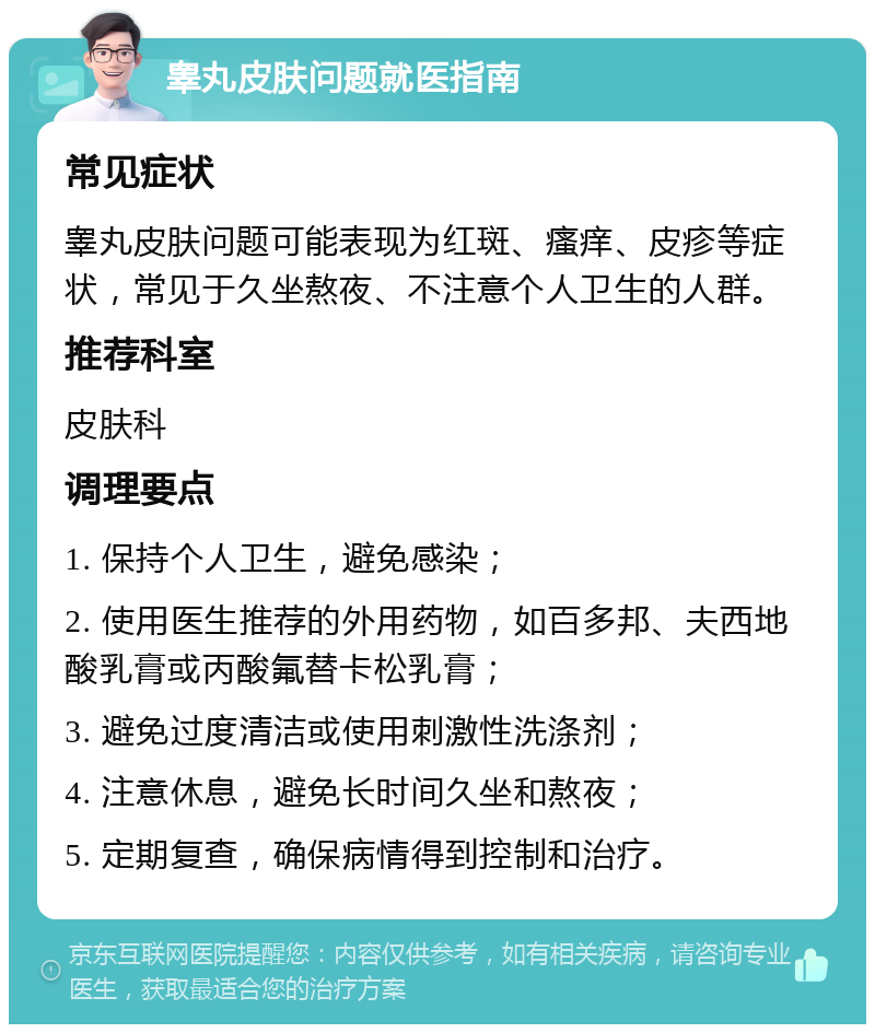 睾丸皮肤问题就医指南 常见症状 睾丸皮肤问题可能表现为红斑、瘙痒、皮疹等症状，常见于久坐熬夜、不注意个人卫生的人群。 推荐科室 皮肤科 调理要点 1. 保持个人卫生，避免感染； 2. 使用医生推荐的外用药物，如百多邦、夫西地酸乳膏或丙酸氟替卡松乳膏； 3. 避免过度清洁或使用刺激性洗涤剂； 4. 注意休息，避免长时间久坐和熬夜； 5. 定期复查，确保病情得到控制和治疗。