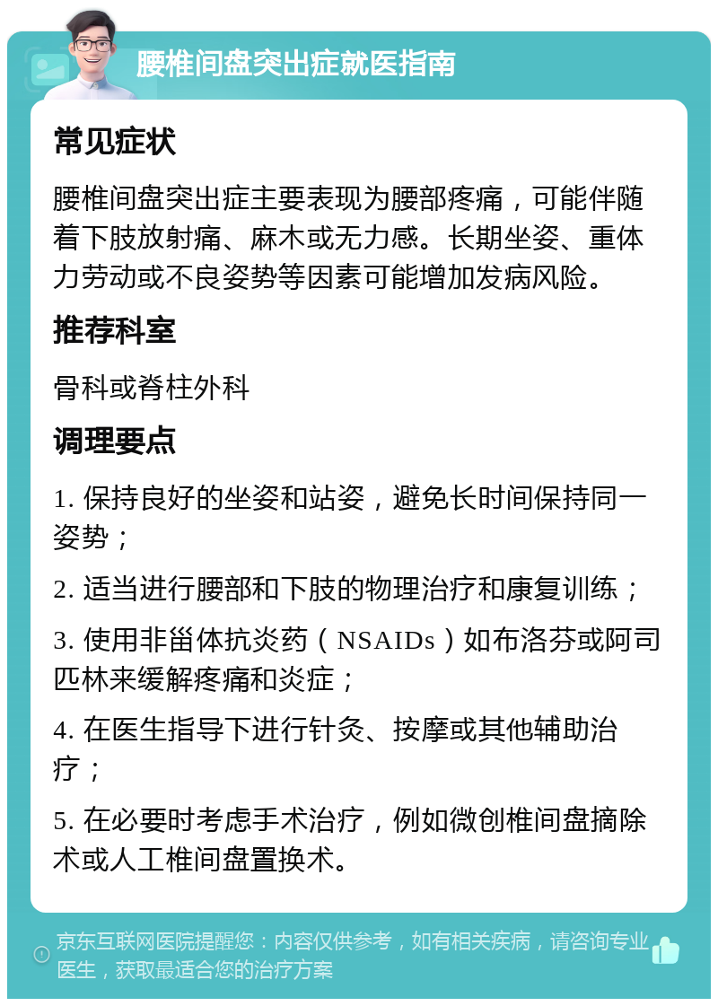 腰椎间盘突出症就医指南 常见症状 腰椎间盘突出症主要表现为腰部疼痛，可能伴随着下肢放射痛、麻木或无力感。长期坐姿、重体力劳动或不良姿势等因素可能增加发病风险。 推荐科室 骨科或脊柱外科 调理要点 1. 保持良好的坐姿和站姿，避免长时间保持同一姿势； 2. 适当进行腰部和下肢的物理治疗和康复训练； 3. 使用非甾体抗炎药（NSAIDs）如布洛芬或阿司匹林来缓解疼痛和炎症； 4. 在医生指导下进行针灸、按摩或其他辅助治疗； 5. 在必要时考虑手术治疗，例如微创椎间盘摘除术或人工椎间盘置换术。