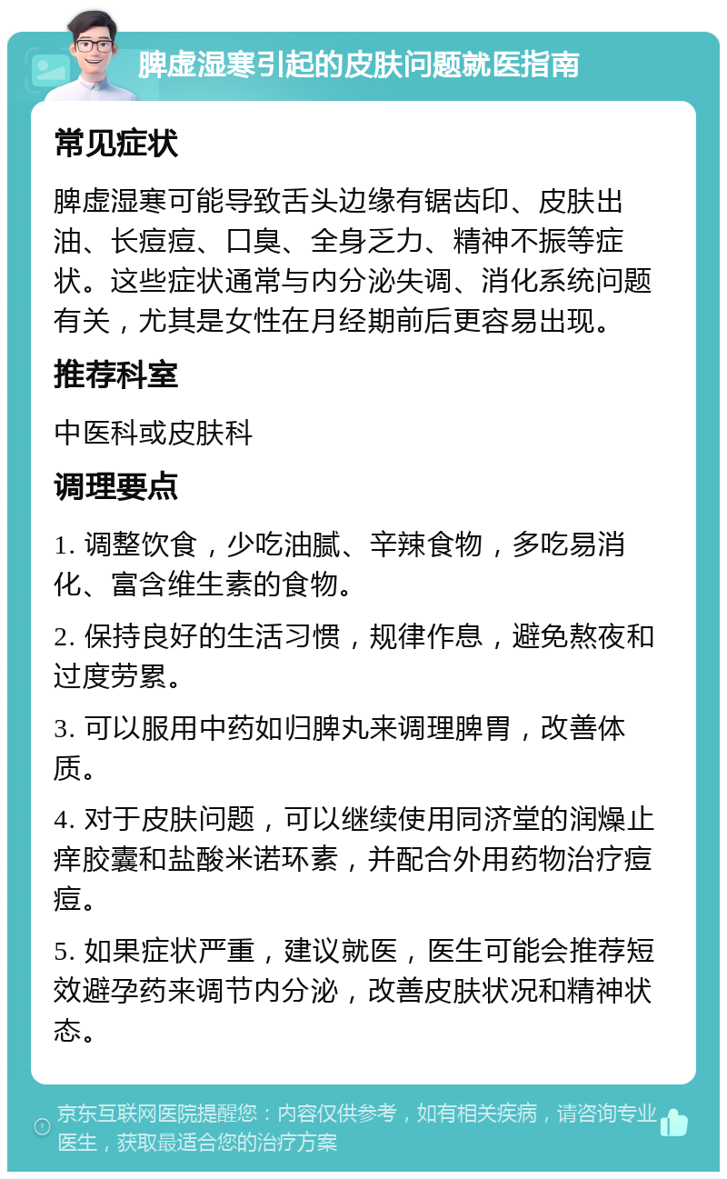 脾虚湿寒引起的皮肤问题就医指南 常见症状 脾虚湿寒可能导致舌头边缘有锯齿印、皮肤出油、长痘痘、口臭、全身乏力、精神不振等症状。这些症状通常与内分泌失调、消化系统问题有关，尤其是女性在月经期前后更容易出现。 推荐科室 中医科或皮肤科 调理要点 1. 调整饮食，少吃油腻、辛辣食物，多吃易消化、富含维生素的食物。 2. 保持良好的生活习惯，规律作息，避免熬夜和过度劳累。 3. 可以服用中药如归脾丸来调理脾胃，改善体质。 4. 对于皮肤问题，可以继续使用同济堂的润燥止痒胶囊和盐酸米诺环素，并配合外用药物治疗痘痘。 5. 如果症状严重，建议就医，医生可能会推荐短效避孕药来调节内分泌，改善皮肤状况和精神状态。