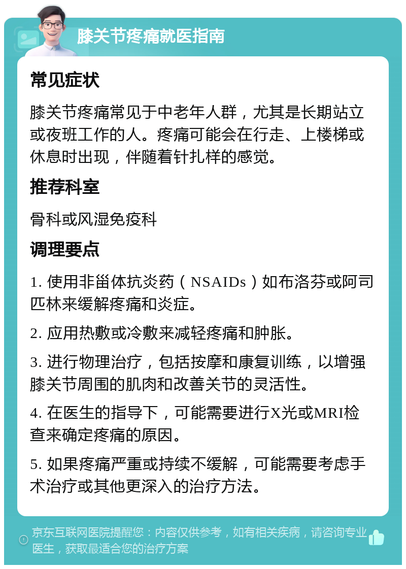 膝关节疼痛就医指南 常见症状 膝关节疼痛常见于中老年人群，尤其是长期站立或夜班工作的人。疼痛可能会在行走、上楼梯或休息时出现，伴随着针扎样的感觉。 推荐科室 骨科或风湿免疫科 调理要点 1. 使用非甾体抗炎药（NSAIDs）如布洛芬或阿司匹林来缓解疼痛和炎症。 2. 应用热敷或冷敷来减轻疼痛和肿胀。 3. 进行物理治疗，包括按摩和康复训练，以增强膝关节周围的肌肉和改善关节的灵活性。 4. 在医生的指导下，可能需要进行X光或MRI检查来确定疼痛的原因。 5. 如果疼痛严重或持续不缓解，可能需要考虑手术治疗或其他更深入的治疗方法。