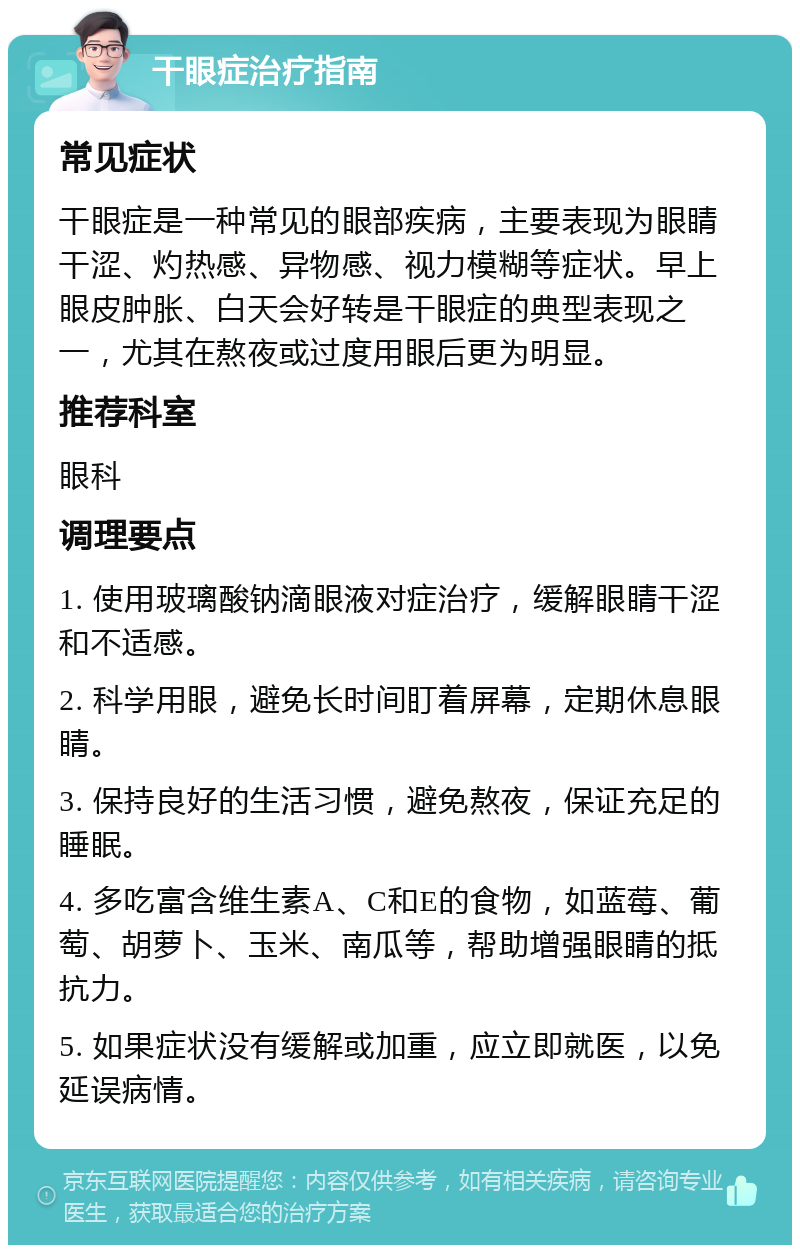 干眼症治疗指南 常见症状 干眼症是一种常见的眼部疾病，主要表现为眼睛干涩、灼热感、异物感、视力模糊等症状。早上眼皮肿胀、白天会好转是干眼症的典型表现之一，尤其在熬夜或过度用眼后更为明显。 推荐科室 眼科 调理要点 1. 使用玻璃酸钠滴眼液对症治疗，缓解眼睛干涩和不适感。 2. 科学用眼，避免长时间盯着屏幕，定期休息眼睛。 3. 保持良好的生活习惯，避免熬夜，保证充足的睡眠。 4. 多吃富含维生素A、C和E的食物，如蓝莓、葡萄、胡萝卜、玉米、南瓜等，帮助增强眼睛的抵抗力。 5. 如果症状没有缓解或加重，应立即就医，以免延误病情。