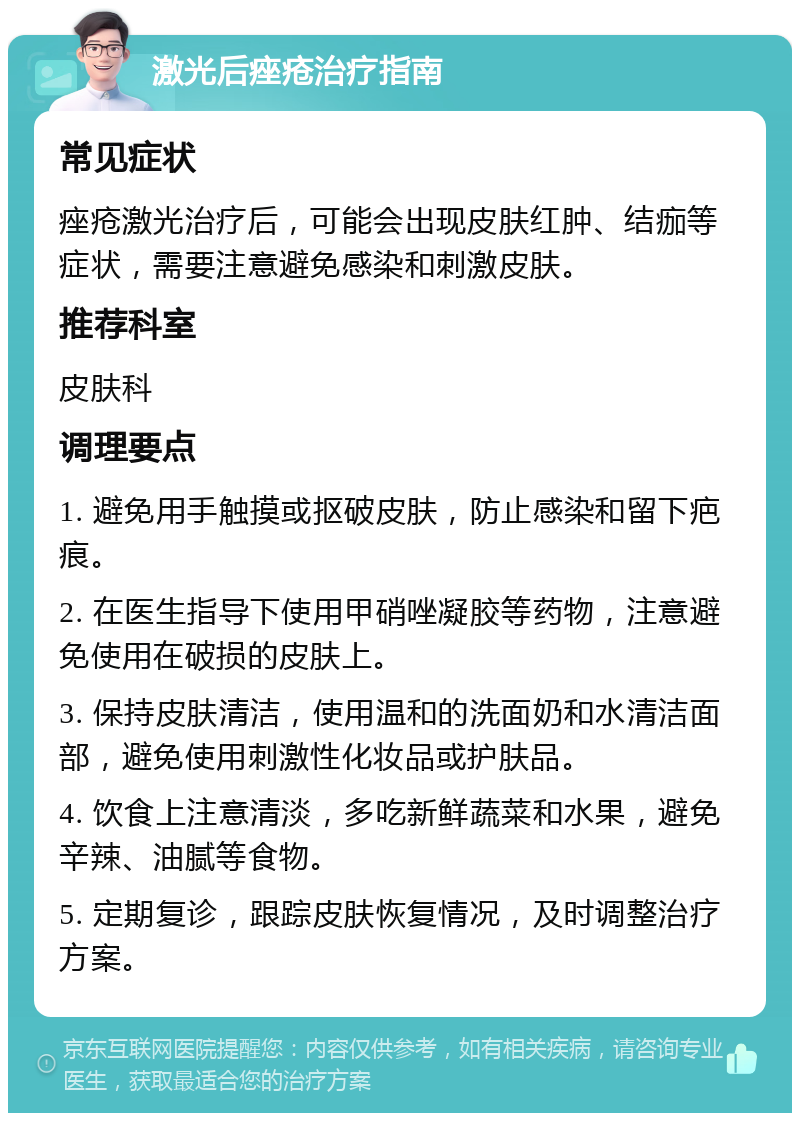 激光后痤疮治疗指南 常见症状 痤疮激光治疗后，可能会出现皮肤红肿、结痂等症状，需要注意避免感染和刺激皮肤。 推荐科室 皮肤科 调理要点 1. 避免用手触摸或抠破皮肤，防止感染和留下疤痕。 2. 在医生指导下使用甲硝唑凝胶等药物，注意避免使用在破损的皮肤上。 3. 保持皮肤清洁，使用温和的洗面奶和水清洁面部，避免使用刺激性化妆品或护肤品。 4. 饮食上注意清淡，多吃新鲜蔬菜和水果，避免辛辣、油腻等食物。 5. 定期复诊，跟踪皮肤恢复情况，及时调整治疗方案。