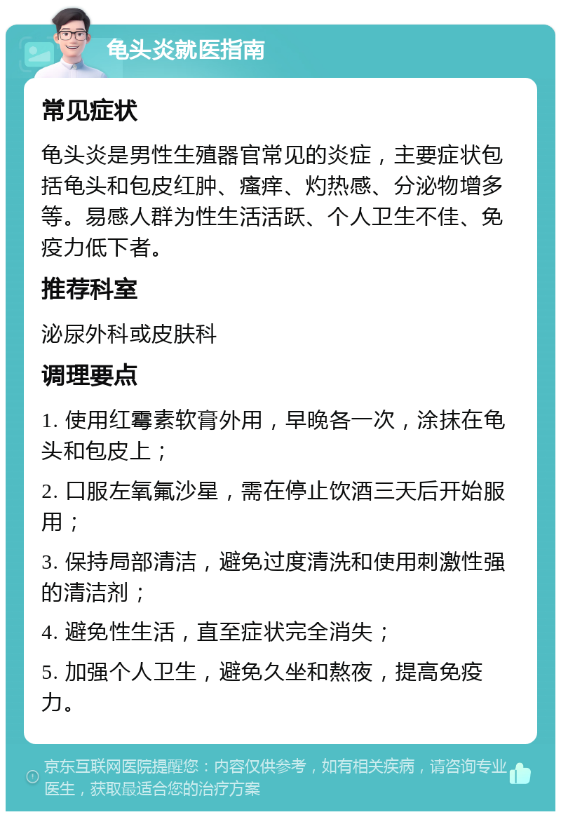 龟头炎就医指南 常见症状 龟头炎是男性生殖器官常见的炎症，主要症状包括龟头和包皮红肿、瘙痒、灼热感、分泌物增多等。易感人群为性生活活跃、个人卫生不佳、免疫力低下者。 推荐科室 泌尿外科或皮肤科 调理要点 1. 使用红霉素软膏外用，早晚各一次，涂抹在龟头和包皮上； 2. 口服左氧氟沙星，需在停止饮酒三天后开始服用； 3. 保持局部清洁，避免过度清洗和使用刺激性强的清洁剂； 4. 避免性生活，直至症状完全消失； 5. 加强个人卫生，避免久坐和熬夜，提高免疫力。