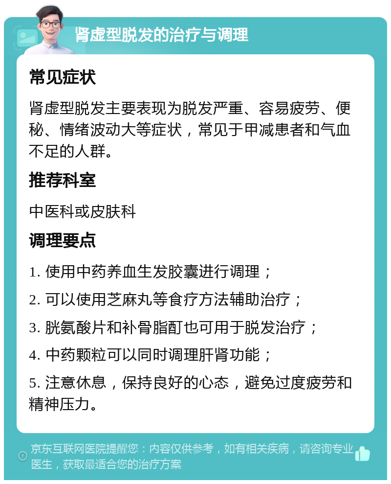 肾虚型脱发的治疗与调理 常见症状 肾虚型脱发主要表现为脱发严重、容易疲劳、便秘、情绪波动大等症状，常见于甲减患者和气血不足的人群。 推荐科室 中医科或皮肤科 调理要点 1. 使用中药养血生发胶囊进行调理； 2. 可以使用芝麻丸等食疗方法辅助治疗； 3. 胱氨酸片和补骨脂酊也可用于脱发治疗； 4. 中药颗粒可以同时调理肝肾功能； 5. 注意休息，保持良好的心态，避免过度疲劳和精神压力。