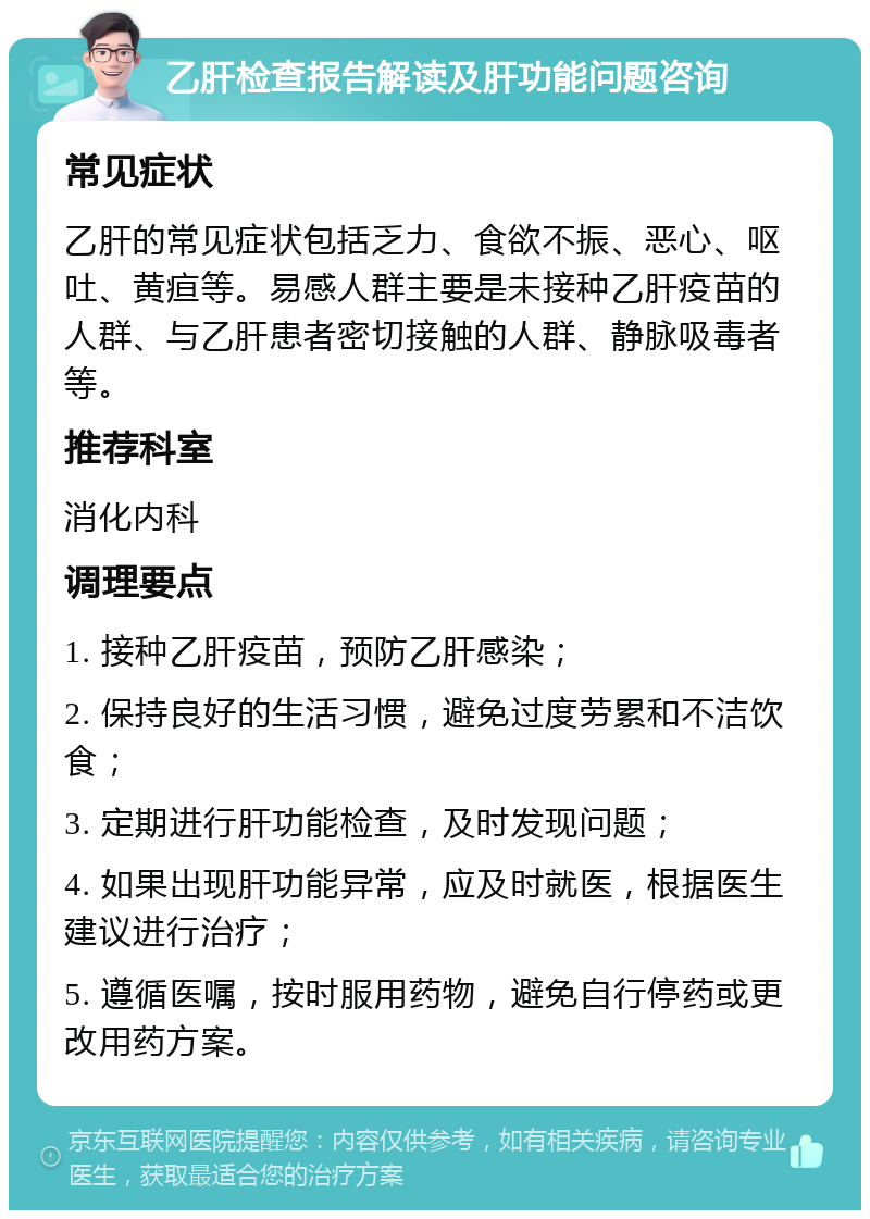 乙肝检查报告解读及肝功能问题咨询 常见症状 乙肝的常见症状包括乏力、食欲不振、恶心、呕吐、黄疸等。易感人群主要是未接种乙肝疫苗的人群、与乙肝患者密切接触的人群、静脉吸毒者等。 推荐科室 消化内科 调理要点 1. 接种乙肝疫苗，预防乙肝感染； 2. 保持良好的生活习惯，避免过度劳累和不洁饮食； 3. 定期进行肝功能检查，及时发现问题； 4. 如果出现肝功能异常，应及时就医，根据医生建议进行治疗； 5. 遵循医嘱，按时服用药物，避免自行停药或更改用药方案。