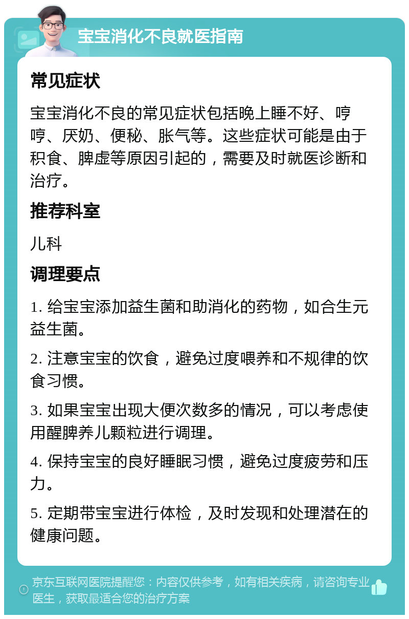 宝宝消化不良就医指南 常见症状 宝宝消化不良的常见症状包括晚上睡不好、哼哼、厌奶、便秘、胀气等。这些症状可能是由于积食、脾虚等原因引起的，需要及时就医诊断和治疗。 推荐科室 儿科 调理要点 1. 给宝宝添加益生菌和助消化的药物，如合生元益生菌。 2. 注意宝宝的饮食，避免过度喂养和不规律的饮食习惯。 3. 如果宝宝出现大便次数多的情况，可以考虑使用醒脾养儿颗粒进行调理。 4. 保持宝宝的良好睡眠习惯，避免过度疲劳和压力。 5. 定期带宝宝进行体检，及时发现和处理潜在的健康问题。