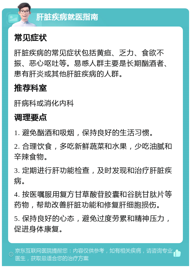 肝脏疾病就医指南 常见症状 肝脏疾病的常见症状包括黄疸、乏力、食欲不振、恶心呕吐等。易感人群主要是长期酗酒者、患有肝炎或其他肝脏疾病的人群。 推荐科室 肝病科或消化内科 调理要点 1. 避免酗酒和吸烟，保持良好的生活习惯。 2. 合理饮食，多吃新鲜蔬菜和水果，少吃油腻和辛辣食物。 3. 定期进行肝功能检查，及时发现和治疗肝脏疾病。 4. 按医嘱服用复方甘草酸苷胶囊和谷胱甘肽片等药物，帮助改善肝脏功能和修复肝细胞损伤。 5. 保持良好的心态，避免过度劳累和精神压力，促进身体康复。