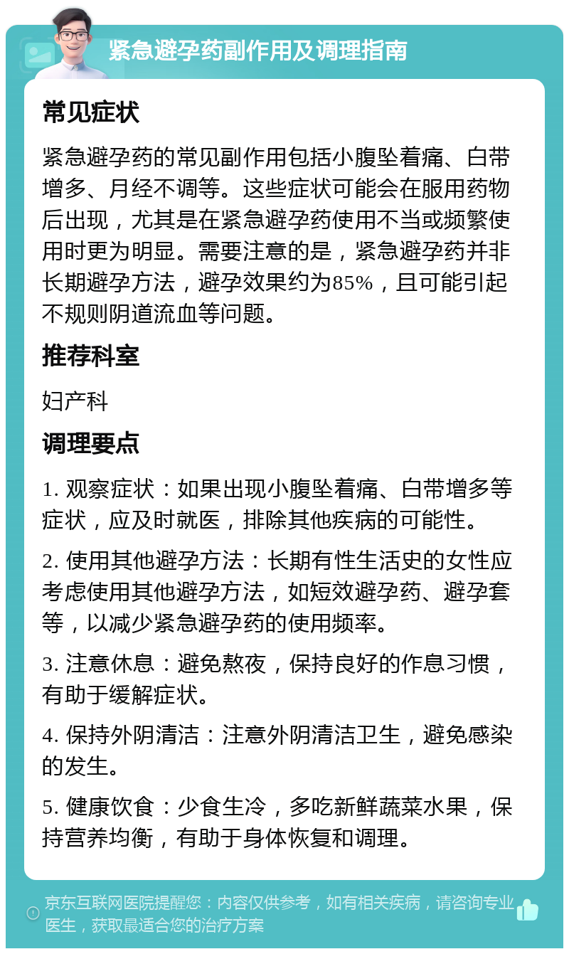 紧急避孕药副作用及调理指南 常见症状 紧急避孕药的常见副作用包括小腹坠着痛、白带增多、月经不调等。这些症状可能会在服用药物后出现，尤其是在紧急避孕药使用不当或频繁使用时更为明显。需要注意的是，紧急避孕药并非长期避孕方法，避孕效果约为85%，且可能引起不规则阴道流血等问题。 推荐科室 妇产科 调理要点 1. 观察症状：如果出现小腹坠着痛、白带增多等症状，应及时就医，排除其他疾病的可能性。 2. 使用其他避孕方法：长期有性生活史的女性应考虑使用其他避孕方法，如短效避孕药、避孕套等，以减少紧急避孕药的使用频率。 3. 注意休息：避免熬夜，保持良好的作息习惯，有助于缓解症状。 4. 保持外阴清洁：注意外阴清洁卫生，避免感染的发生。 5. 健康饮食：少食生冷，多吃新鲜蔬菜水果，保持营养均衡，有助于身体恢复和调理。