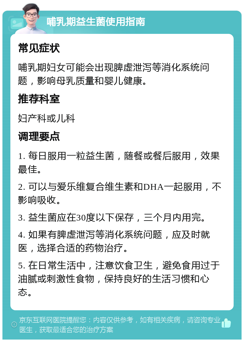 哺乳期益生菌使用指南 常见症状 哺乳期妇女可能会出现脾虚泄泻等消化系统问题，影响母乳质量和婴儿健康。 推荐科室 妇产科或儿科 调理要点 1. 每日服用一粒益生菌，随餐或餐后服用，效果最佳。 2. 可以与爱乐维复合维生素和DHA一起服用，不影响吸收。 3. 益生菌应在30度以下保存，三个月内用完。 4. 如果有脾虚泄泻等消化系统问题，应及时就医，选择合适的药物治疗。 5. 在日常生活中，注意饮食卫生，避免食用过于油腻或刺激性食物，保持良好的生活习惯和心态。