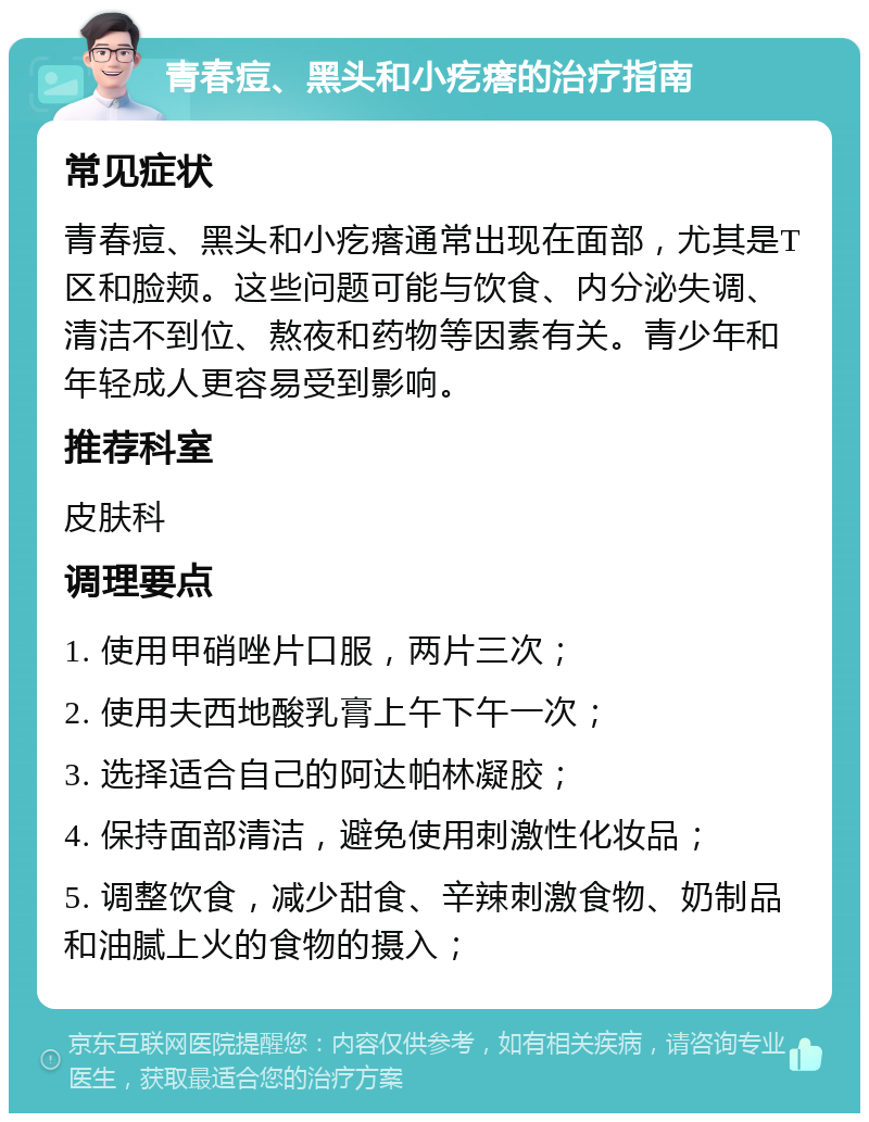 青春痘、黑头和小疙瘩的治疗指南 常见症状 青春痘、黑头和小疙瘩通常出现在面部，尤其是T区和脸颊。这些问题可能与饮食、内分泌失调、清洁不到位、熬夜和药物等因素有关。青少年和年轻成人更容易受到影响。 推荐科室 皮肤科 调理要点 1. 使用甲硝唑片口服，两片三次； 2. 使用夫西地酸乳膏上午下午一次； 3. 选择适合自己的阿达帕林凝胶； 4. 保持面部清洁，避免使用刺激性化妆品； 5. 调整饮食，减少甜食、辛辣刺激食物、奶制品和油腻上火的食物的摄入；