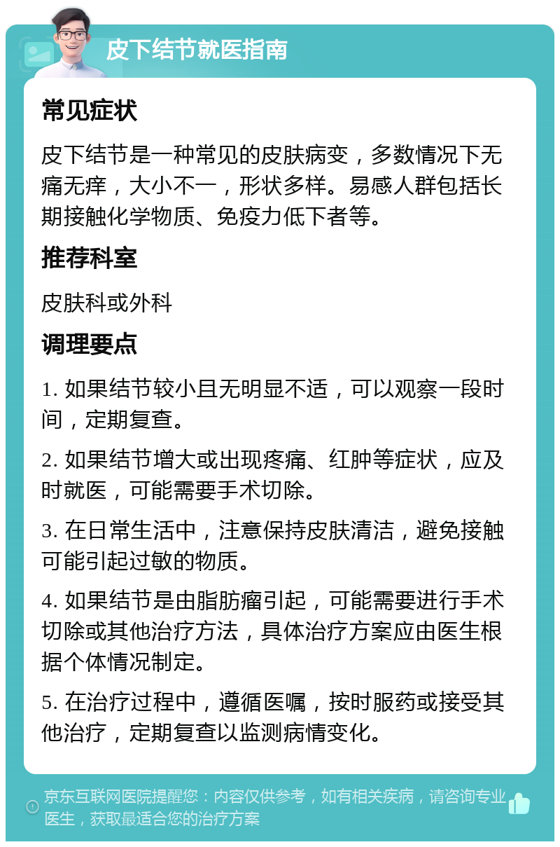 皮下结节就医指南 常见症状 皮下结节是一种常见的皮肤病变，多数情况下无痛无痒，大小不一，形状多样。易感人群包括长期接触化学物质、免疫力低下者等。 推荐科室 皮肤科或外科 调理要点 1. 如果结节较小且无明显不适，可以观察一段时间，定期复查。 2. 如果结节增大或出现疼痛、红肿等症状，应及时就医，可能需要手术切除。 3. 在日常生活中，注意保持皮肤清洁，避免接触可能引起过敏的物质。 4. 如果结节是由脂肪瘤引起，可能需要进行手术切除或其他治疗方法，具体治疗方案应由医生根据个体情况制定。 5. 在治疗过程中，遵循医嘱，按时服药或接受其他治疗，定期复查以监测病情变化。