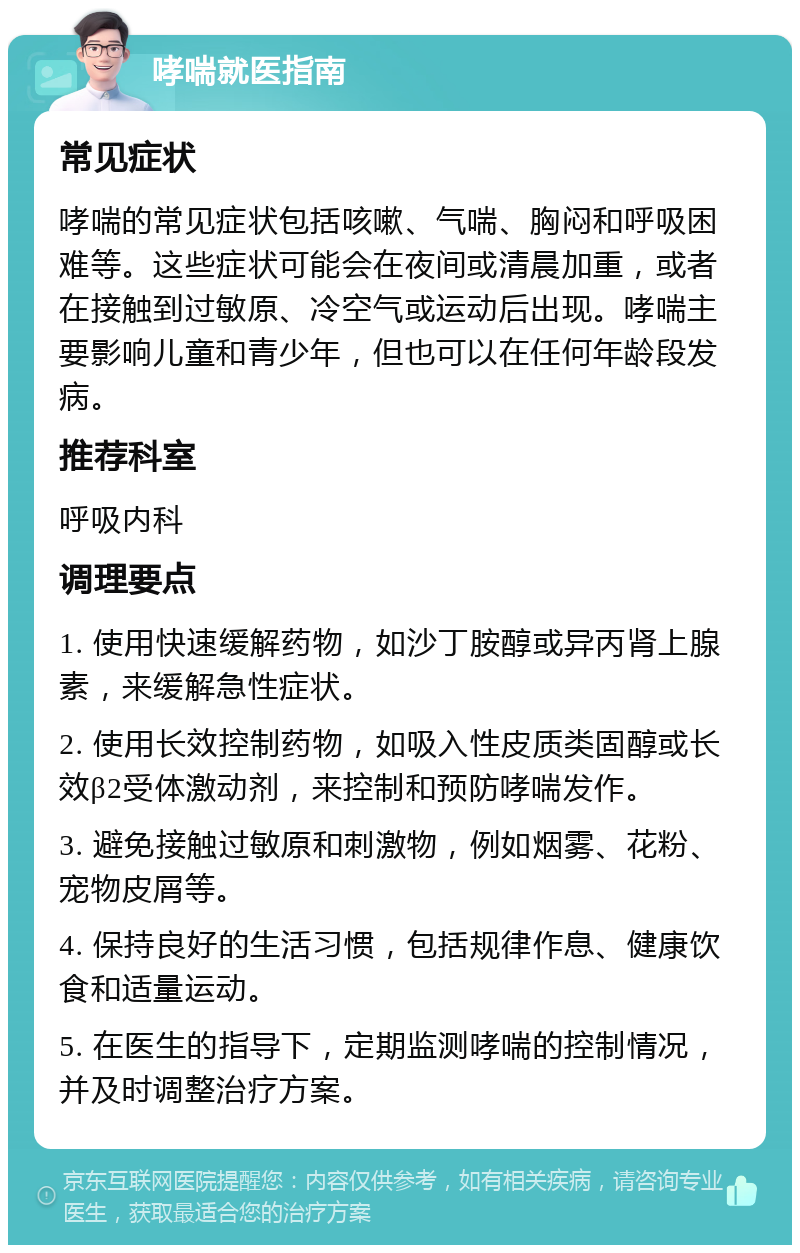 哮喘就医指南 常见症状 哮喘的常见症状包括咳嗽、气喘、胸闷和呼吸困难等。这些症状可能会在夜间或清晨加重，或者在接触到过敏原、冷空气或运动后出现。哮喘主要影响儿童和青少年，但也可以在任何年龄段发病。 推荐科室 呼吸内科 调理要点 1. 使用快速缓解药物，如沙丁胺醇或异丙肾上腺素，来缓解急性症状。 2. 使用长效控制药物，如吸入性皮质类固醇或长效β2受体激动剂，来控制和预防哮喘发作。 3. 避免接触过敏原和刺激物，例如烟雾、花粉、宠物皮屑等。 4. 保持良好的生活习惯，包括规律作息、健康饮食和适量运动。 5. 在医生的指导下，定期监测哮喘的控制情况，并及时调整治疗方案。