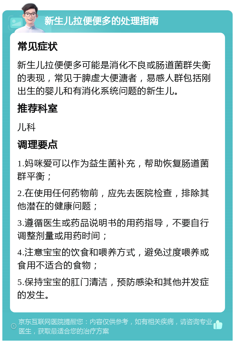 新生儿拉便便多的处理指南 常见症状 新生儿拉便便多可能是消化不良或肠道菌群失衡的表现，常见于脾虚大便溏者，易感人群包括刚出生的婴儿和有消化系统问题的新生儿。 推荐科室 儿科 调理要点 1.妈咪爱可以作为益生菌补充，帮助恢复肠道菌群平衡； 2.在使用任何药物前，应先去医院检查，排除其他潜在的健康问题； 3.遵循医生或药品说明书的用药指导，不要自行调整剂量或用药时间； 4.注意宝宝的饮食和喂养方式，避免过度喂养或食用不适合的食物； 5.保持宝宝的肛门清洁，预防感染和其他并发症的发生。