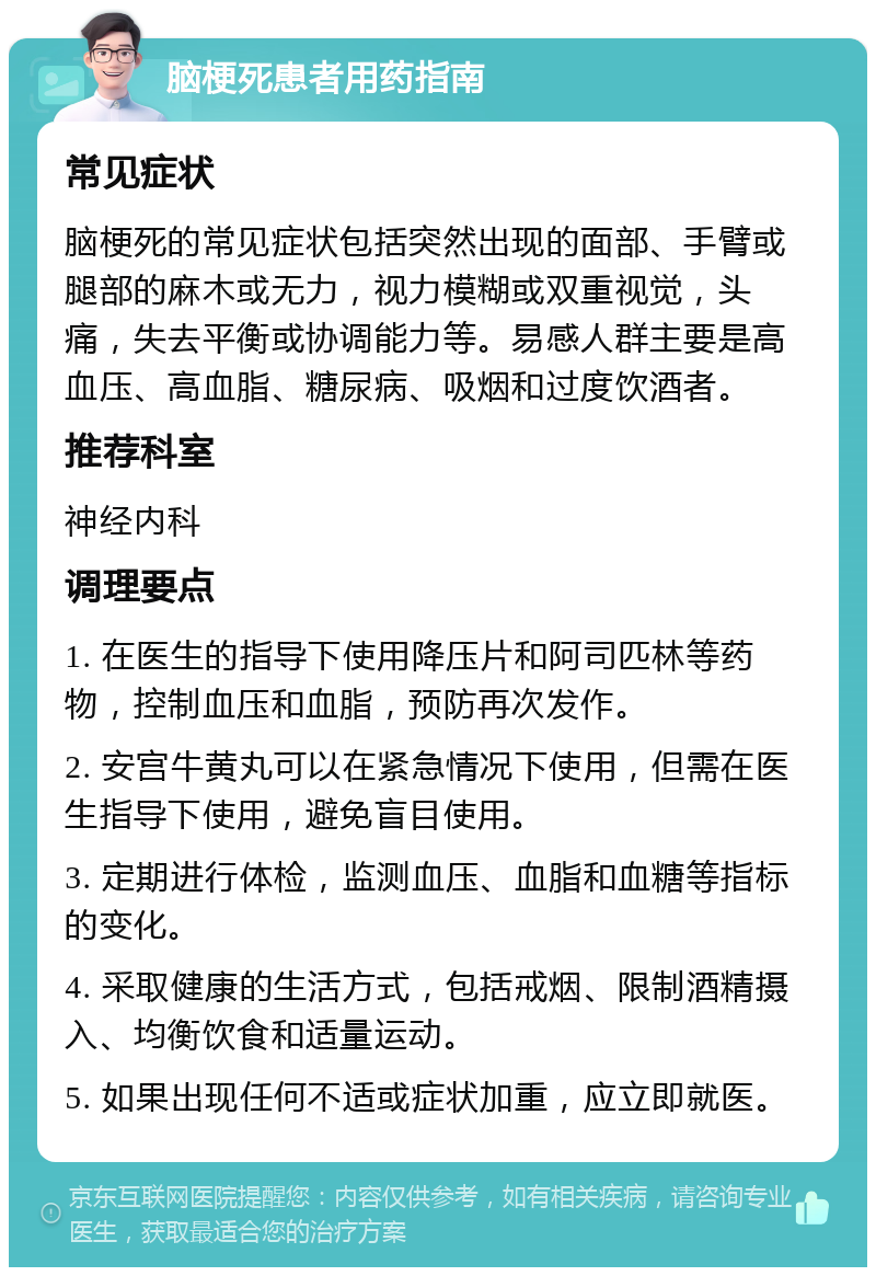 脑梗死患者用药指南 常见症状 脑梗死的常见症状包括突然出现的面部、手臂或腿部的麻木或无力，视力模糊或双重视觉，头痛，失去平衡或协调能力等。易感人群主要是高血压、高血脂、糖尿病、吸烟和过度饮酒者。 推荐科室 神经内科 调理要点 1. 在医生的指导下使用降压片和阿司匹林等药物，控制血压和血脂，预防再次发作。 2. 安宫牛黄丸可以在紧急情况下使用，但需在医生指导下使用，避免盲目使用。 3. 定期进行体检，监测血压、血脂和血糖等指标的变化。 4. 采取健康的生活方式，包括戒烟、限制酒精摄入、均衡饮食和适量运动。 5. 如果出现任何不适或症状加重，应立即就医。