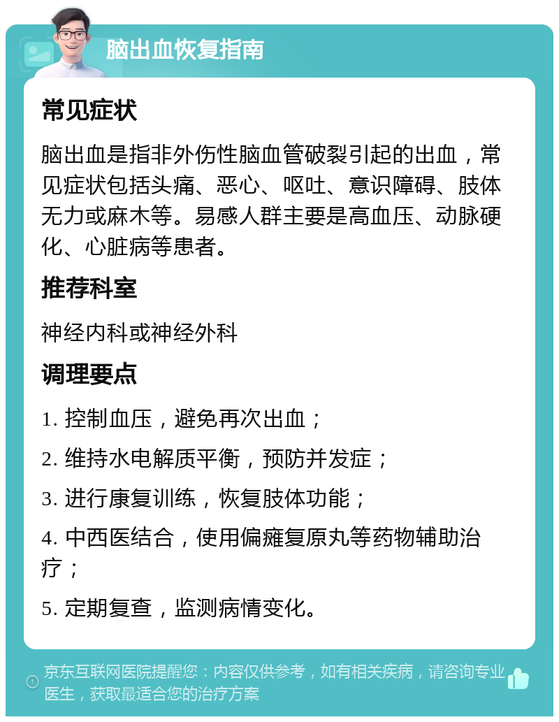 脑出血恢复指南 常见症状 脑出血是指非外伤性脑血管破裂引起的出血，常见症状包括头痛、恶心、呕吐、意识障碍、肢体无力或麻木等。易感人群主要是高血压、动脉硬化、心脏病等患者。 推荐科室 神经内科或神经外科 调理要点 1. 控制血压，避免再次出血； 2. 维持水电解质平衡，预防并发症； 3. 进行康复训练，恢复肢体功能； 4. 中西医结合，使用偏瘫复原丸等药物辅助治疗； 5. 定期复查，监测病情变化。