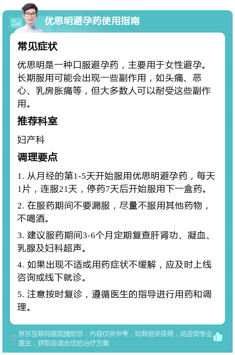 优思明避孕药使用指南 常见症状 优思明是一种口服避孕药，主要用于女性避孕。长期服用可能会出现一些副作用，如头痛、恶心、乳房胀痛等，但大多数人可以耐受这些副作用。 推荐科室 妇产科 调理要点 1. 从月经的第1-5天开始服用优思明避孕药，每天1片，连服21天，停药7天后开始服用下一盒药。 2. 在服药期间不要漏服，尽量不服用其他药物，不喝酒。 3. 建议服药期间3-6个月定期复查肝肾功、凝血、乳腺及妇科超声。 4. 如果出现不适或用药症状不缓解，应及时上线咨询或线下就诊。 5. 注意按时复诊，遵循医生的指导进行用药和调理。