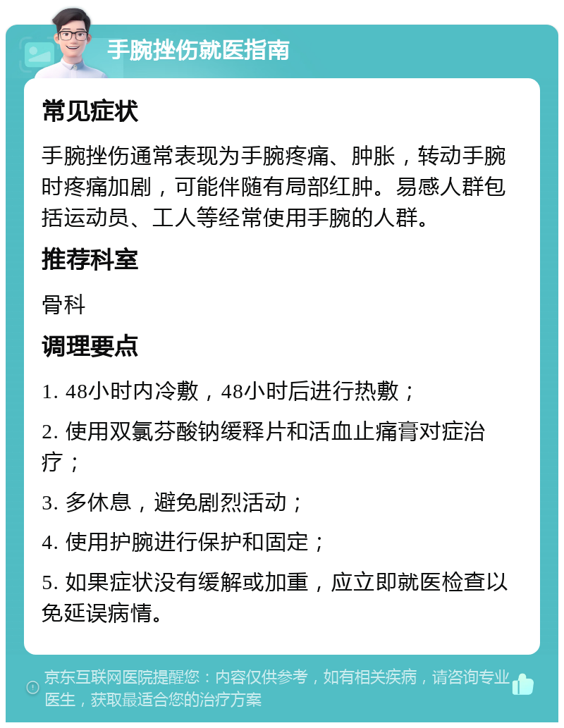 手腕挫伤就医指南 常见症状 手腕挫伤通常表现为手腕疼痛、肿胀，转动手腕时疼痛加剧，可能伴随有局部红肿。易感人群包括运动员、工人等经常使用手腕的人群。 推荐科室 骨科 调理要点 1. 48小时内冷敷，48小时后进行热敷； 2. 使用双氯芬酸钠缓释片和活血止痛膏对症治疗； 3. 多休息，避免剧烈活动； 4. 使用护腕进行保护和固定； 5. 如果症状没有缓解或加重，应立即就医检查以免延误病情。